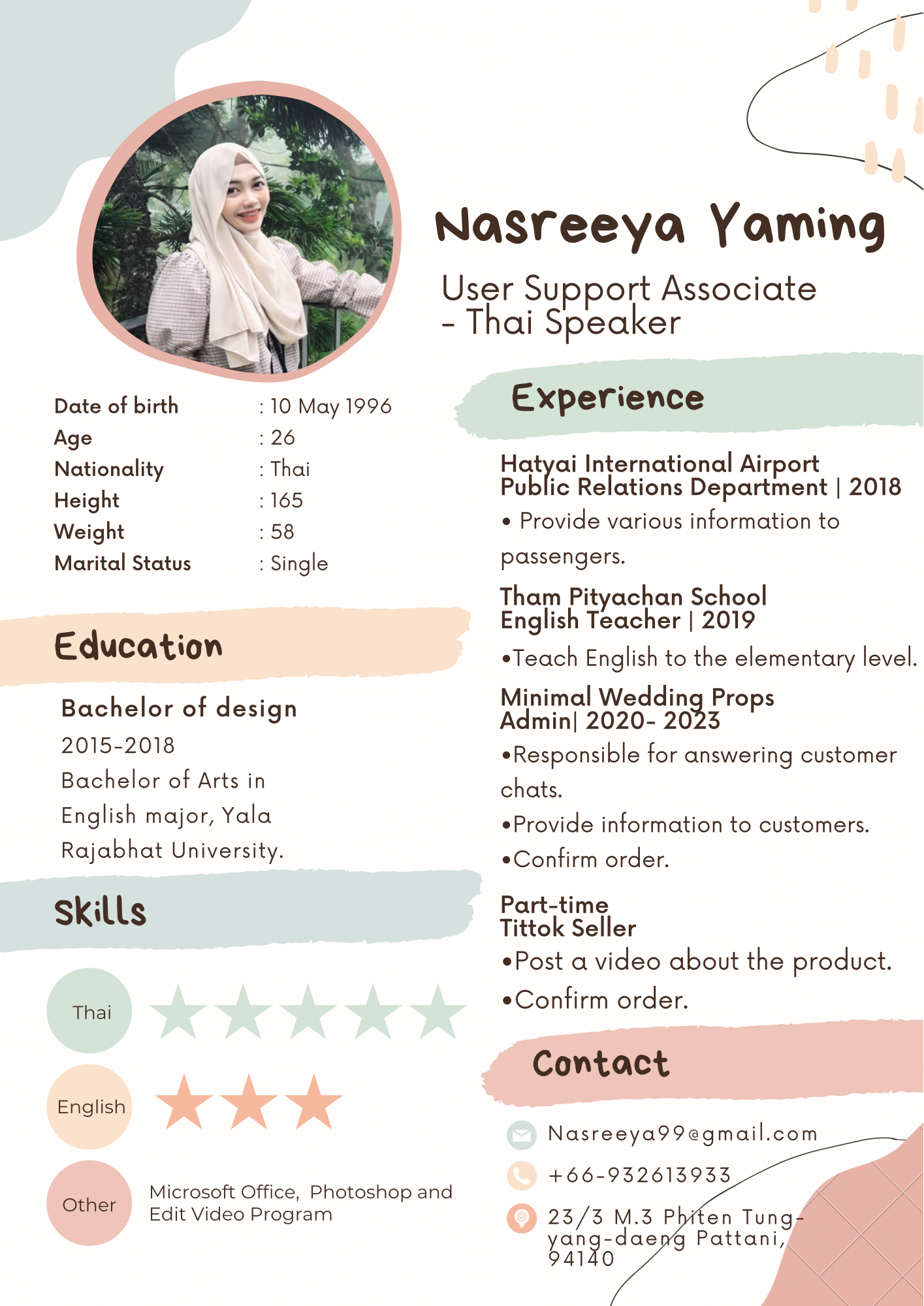 Date of birth 110 May 1996
Age 126
Nationality : Thai

Height 165

Weight : 58

Marital Status : Single

Education

Bachelor of design
2015-2018

Bachelor of Arts in
English major, Yala

Rajabhat University.

skills

English

Microsoft Office, Photoshop and

Other Edit Video Program

—

~

Nasreeya Yaming

User Support Associate
- Thai Speaker

Experience

eg International Airport
Public Relations Department | 2018

e Provide various information to
passengers.

Tham Pityachan School
English Teacher | 2019

eTeach English to the elementary level.

Minimal Wedding Props
Admin| 2020- 2023

*Responsible for answering customer
chats.

Provide information to customers.
«Confirm order.

Part-time

Tittok Seller

Post a video about the product.

«Confirm order.
Contact

Nasreeya99egmail.com —

_—

+66-932613933

23/3 M.3 Phi
yang dae g Pattani,
4140