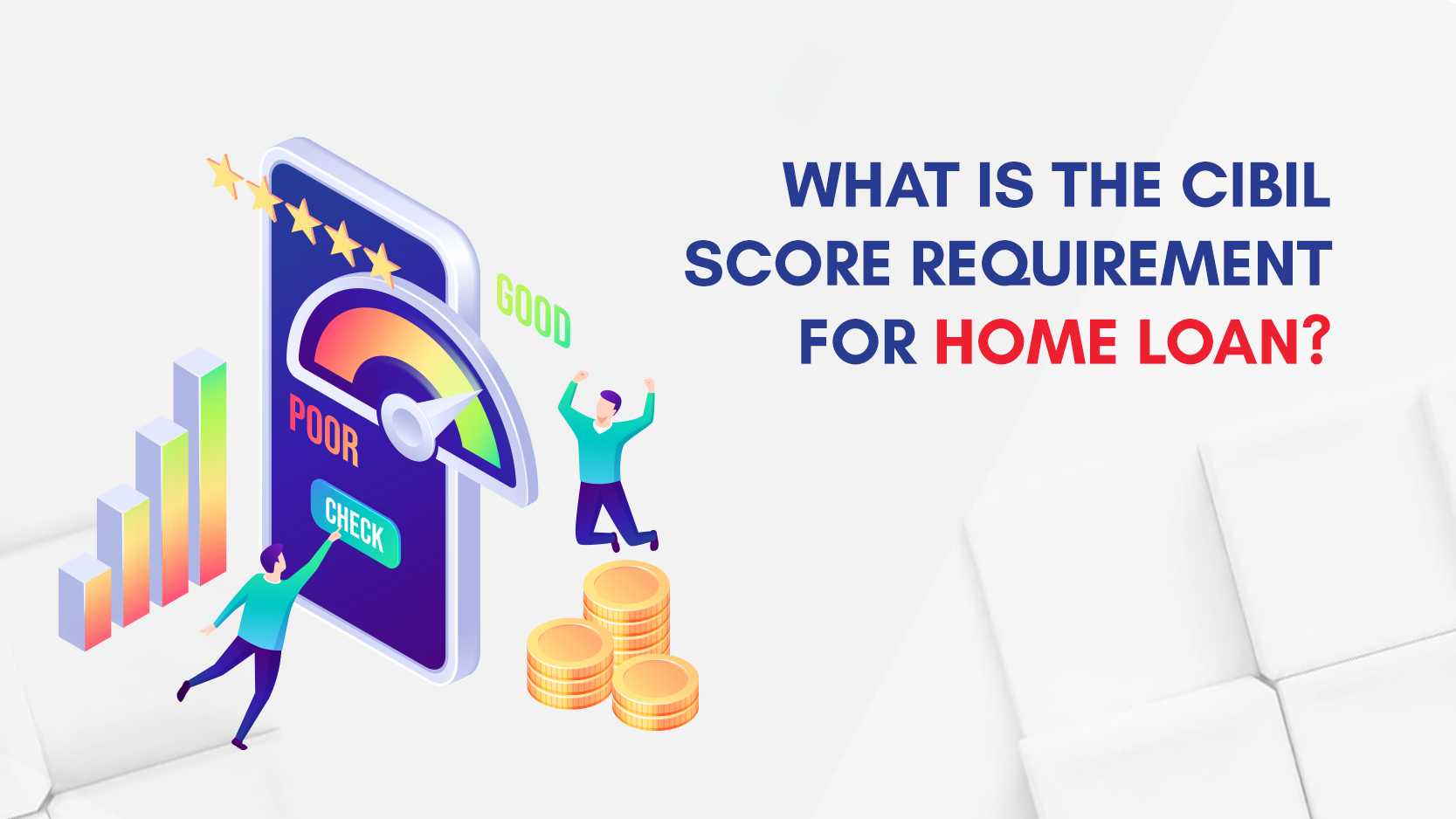 WHAT IS THE CIBIL
SCORE REQUIREMENT
FOR HOME LOAN?