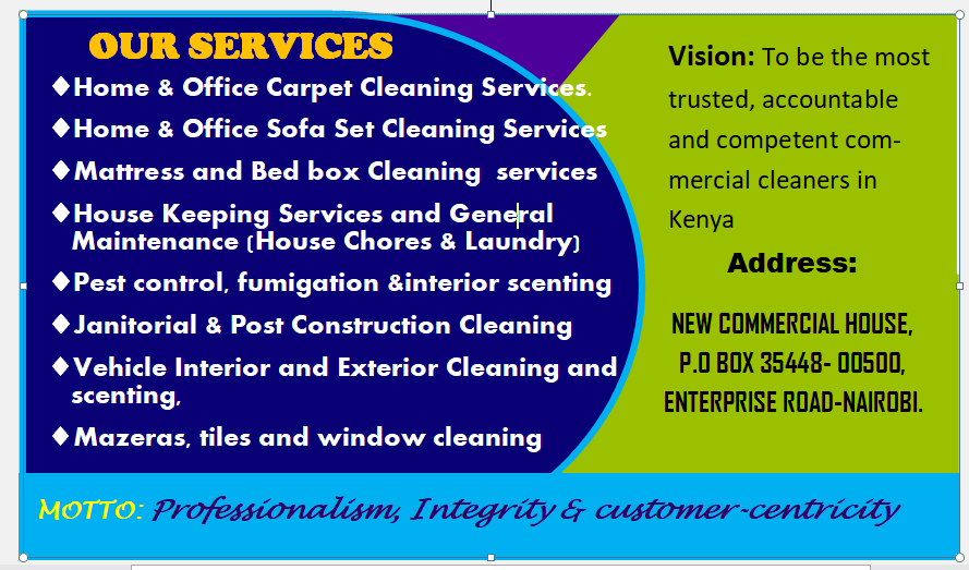 Vision: To be the most

  

® Home & Office Carpet Cleaning Ser:
@® Home & Office Sofa Set Cleaning Servi

trusted, accountable

  

and competent com-

4 Mattress and Bed box Cleaning services mercial cleaners in

® House Keeping Services and General Kenya
Maintenance (House Chores & Laundry)
LL. i A i Address:
# Pest control. fumigation interior scenting
4 Janitorial & Post Construction Cleaning NEW COMMERCIAL HOUSE,

P.0 BOX 35448- 00S00.
ENTERPRISE ROAD-NAIRDBI.

# Vehicle Interior and Exterior Cleaning and
XLT

® Mazeras, tiles and window cleaning

Professionalism Inlegrdy & customer -cendyicdy