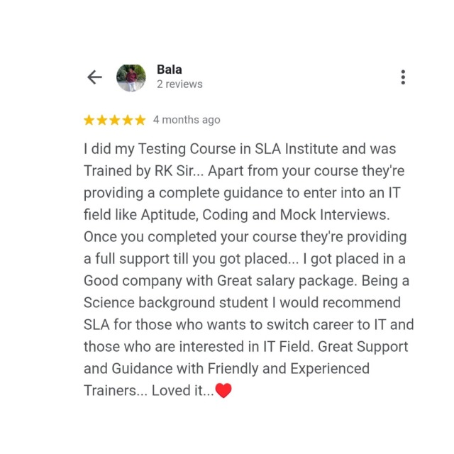 Bala .
&lt; 2reviews :

% % % % &amp; 4 months age

1 did my Testing Course in SLA Institute and was
Trained by RK Sir... Apart from your course they're
providing a complete guidance to enter into an IT
field like Aptitude, Coding and Mock Interviews.
Once you completed your course they're providing
a full support till you got placed... | got placed in a
Good company with Great salary package. Being a
Science background student | would recommend
SLA for those who wants to switch career to IT and
those who are interested in IT Field. Great Support
and Guidance with Friendly and Experienced
Trainers... Loved it. @@p