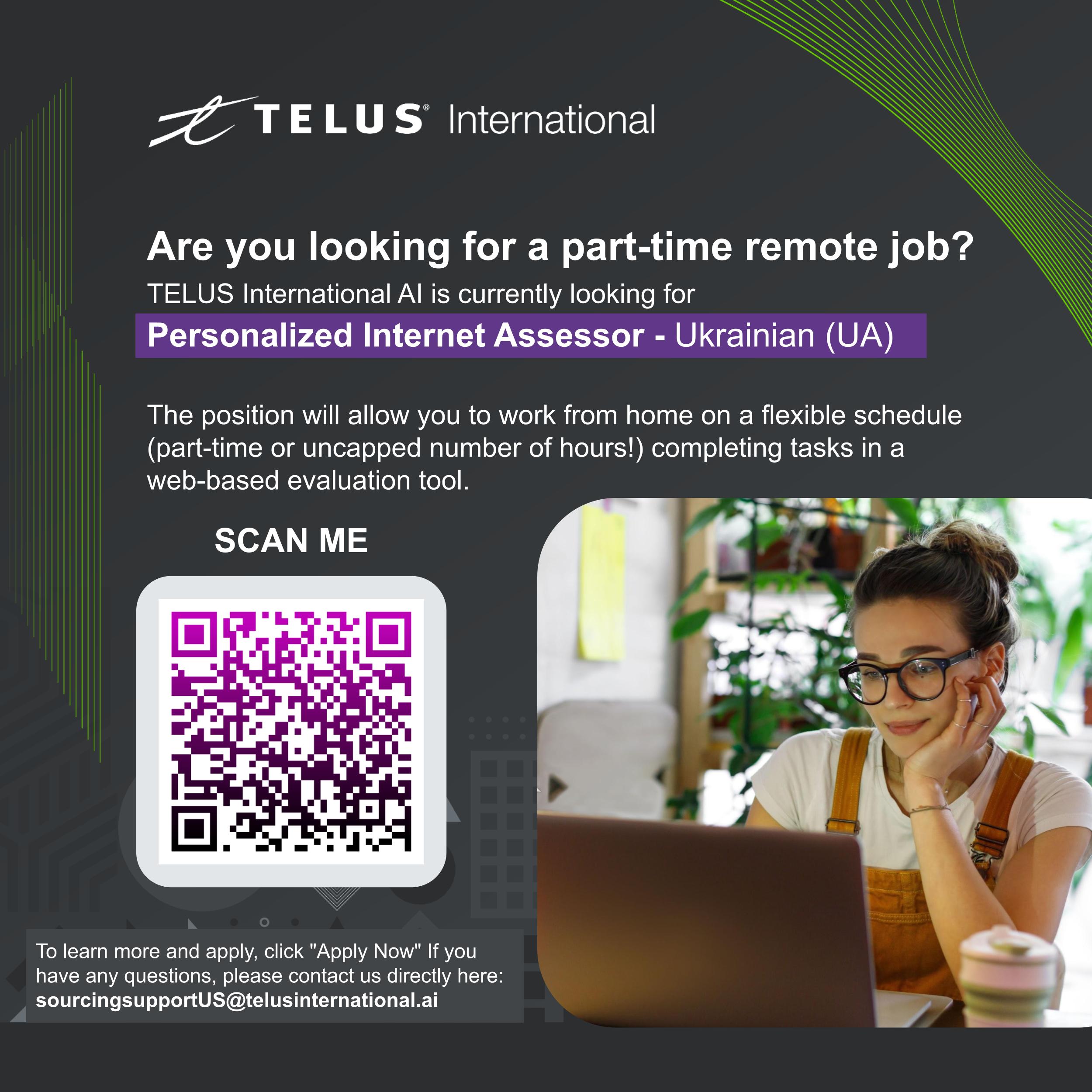 0 i 3 NV ETC ETe late]

  

Are you looking for a part-time remote job?
TELUS International Al is currently looking for
Personalized Internet Assessor - Ukrainian (UA)

The position will allow you to work from home on a flexible schedule
(part-time or uncapped number of hours!) completing tasks in a
web-based evaluation tool.

SCAN ME

 

To learn more and apply, click "Apply Now" If you
have any questions, please contact us directly here:
sourcingsupportUS@telusinternational.ai