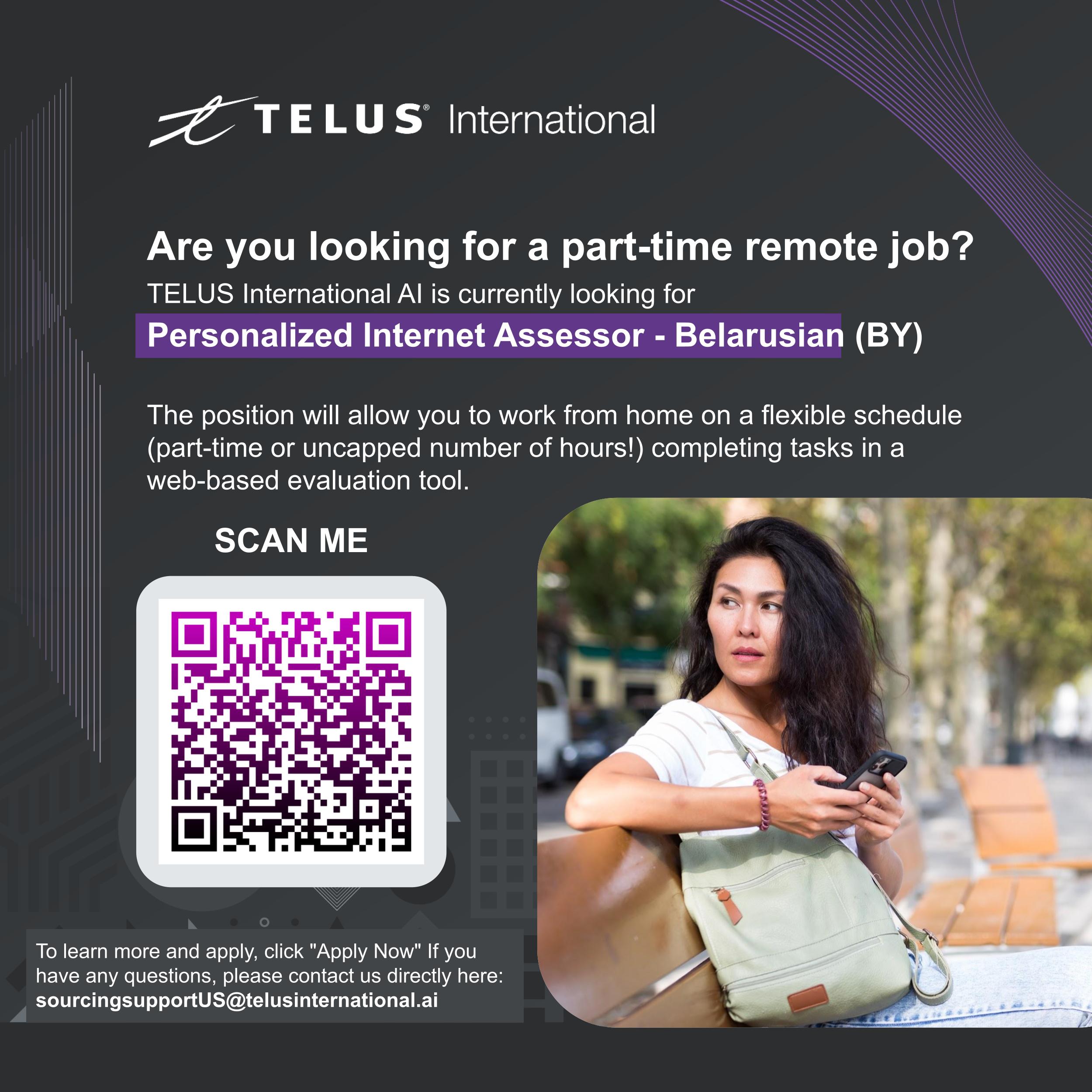 —Z TELUS International

Are you looking for a part-time remote job?
TELUS International Al is currently looking for
Personalized Internet Assessor - Belarusian (BY)

The position will allow you to work from home on a flexible schedule
(part-time or uncapped number of hours!) completing tasks in a
web-based evaluation tool.

SCAN ME

 

 

 

To learn more and apply, click "Apply Now" If you
have any questions, please contact us directly here:
sourcingsupportUS@telusinternational.ai
