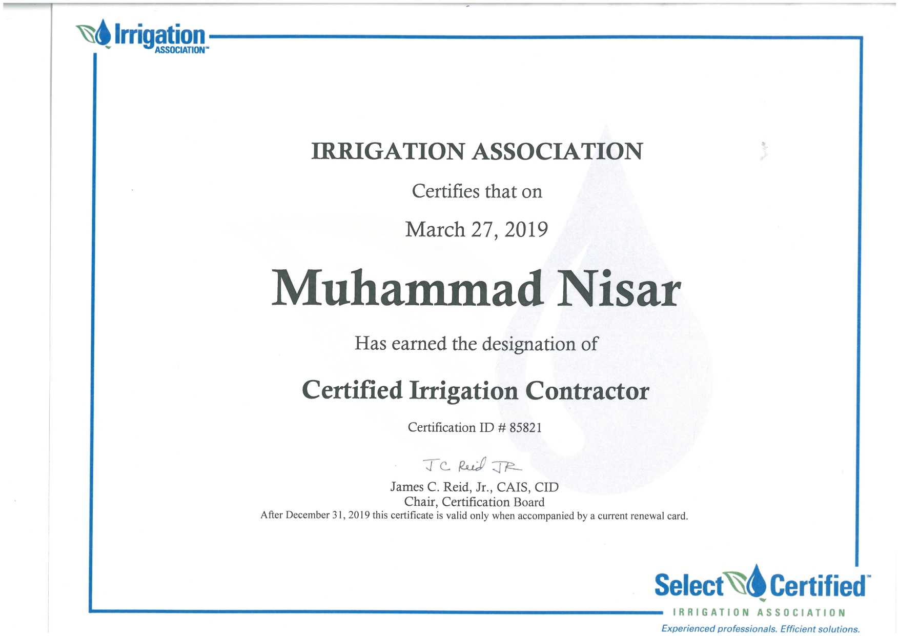 IRRIGATION ASSOCIATION

Certifies that on

March 27, 2019

Muhammad Nisar

Has earned the designation of

Certified Irrigation Contractor

Certification ID # 85821

Je ud TR
James C. Reid, Jr., CAIS, CID

Chair, Certification Board
After December 31, 2019 this certificate 1s valid only when accompanied by a current renewal card.

Select Certified

IRRIGATION ASSOCIATION

Experienced professionals. Efficient solutions.