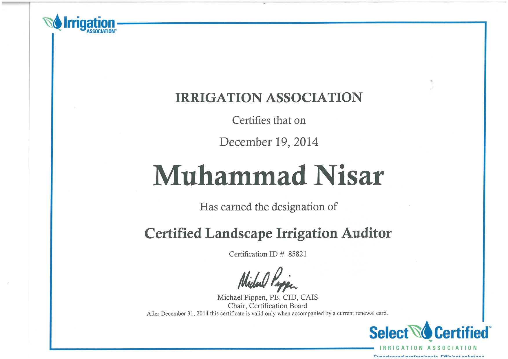 Wd Irrigation

 

IRRIGATION ASSOCIATION
Certifies that on

December 19, 2014

Muhammad Nisar

Has earned the designation of

Certified Landscape Irrigation Auditor
Certification ID # 85821
Hid By.
Michael Pippen, PE, CID, CAIS

Chair, Certification Board
After December 31, 2014 this certificate 1s valid only when accompanied by a current renewal card

Select \d Certified

IRRIGATION ASSOCIATION
—— Bn imems melsotinme