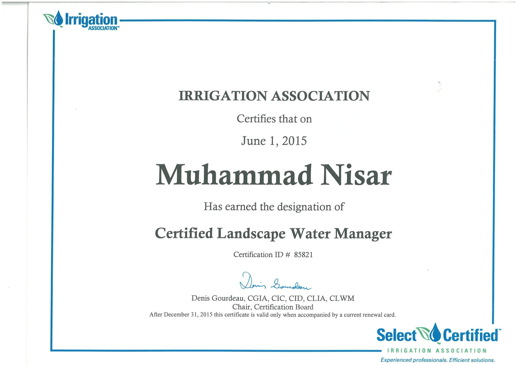 IRRIGATION ASSOCIATION
Certifies that on

June 1, 2015

Muhammad Nisar

Has earned the designation of

Certified Landscape Water Manager

Certification ID # 85821

(
Denis Gourdeau, CGIA, CIC, CID, CLIA, CLWM

Chair, Certification Board
After December 31, 2015 this certificate 1s valid only when accompanied by a current renewal card

Select® Certified

IRRIGATION ASSOCIATION

Experienced professionals. Efficient solutions.