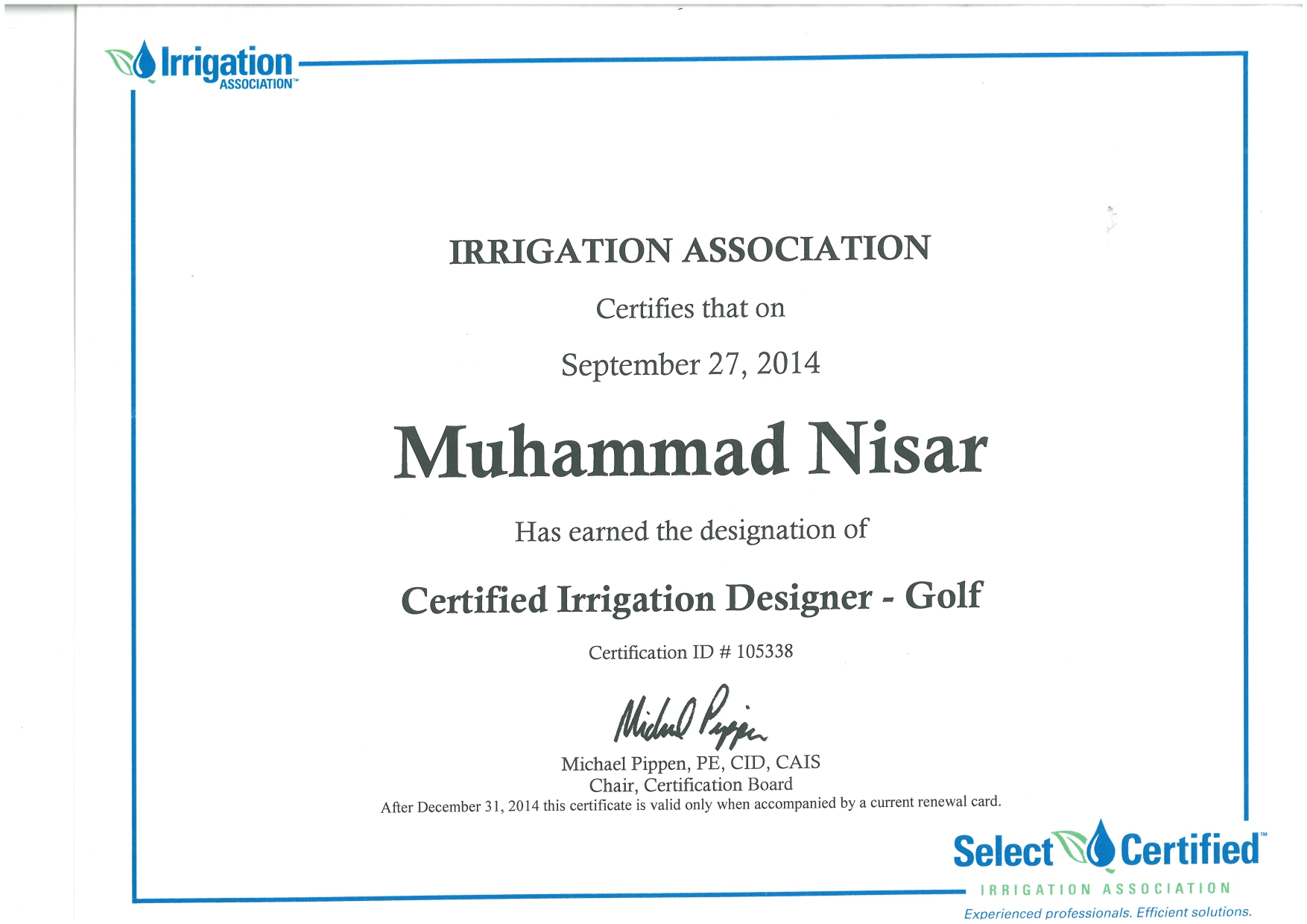 “Irrigation

ASSOCIATION”

 

IRRIGATION ASSOCIATION

Certifies that on

September 27, 2014

Muhammad Nisar

Has earned the designation of

Certified Irrigation Designer - Golf
Certification 1D # 105338
Wiel Fp.
Michael Pippen, PE, CID, CAIS

Chair, Certification Board
After December 31, 2014 this certificate is valid only when accompanied by a current renewal card.

Select® Certified