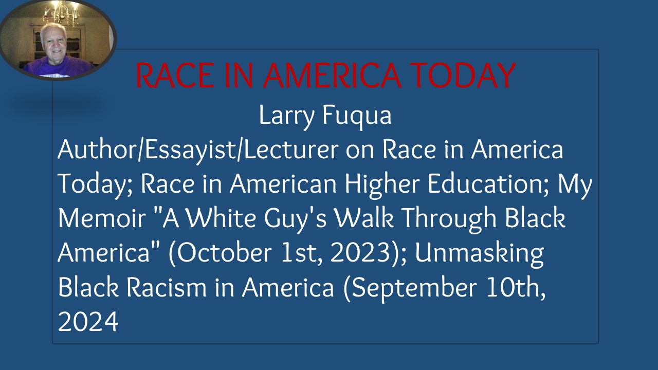 | E93

Larry Fuqua
Author/Essayist/Lecturer on Race in America
Today; Race in American Higher Education; My
Memoir "A White Guy's Walk Through Black
America" (October 1st, 2023); Unmasking
Black Racism in America (September 10th,
2024