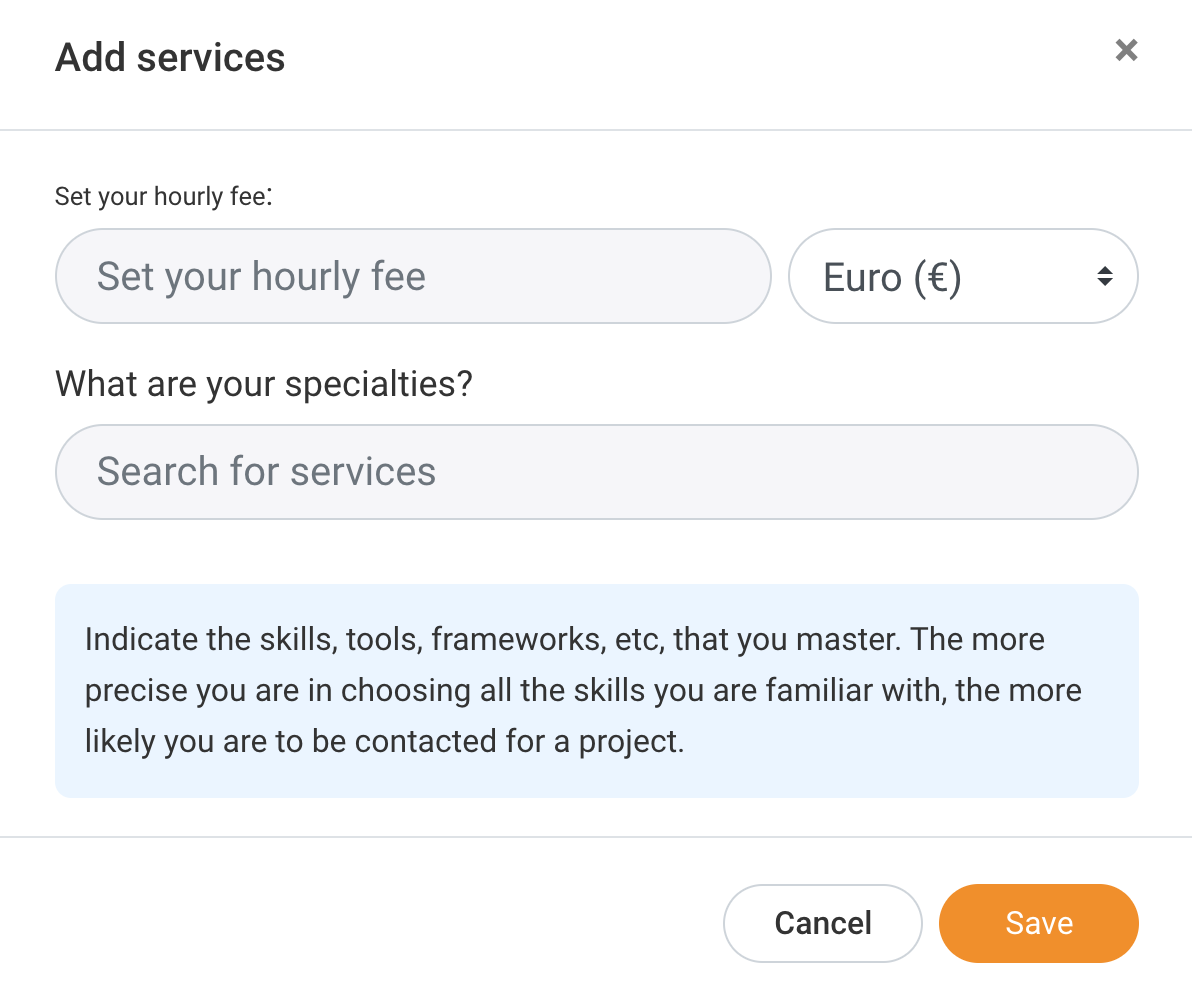 Add services x

Set your hourly fee:

“»

Set your hourly fee Euro (€)

What are your specialties?

Search for services

Indicate the skills, tools, frameworks, etc, that you master. The more
precise you are in choosing all the skills you are familiar with, the more
likely you are to be contacted for a project.