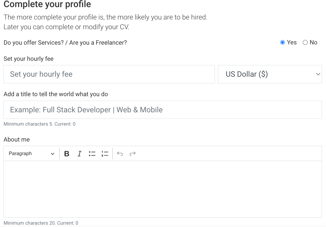 Complete your profile

The more complete your profile is, the more likely you are to be hired
Later you can complete or modify your CV

Do you offer Services? / Are you a Freelancer? ® Yes O No
Set your hourly fee

Set your hourly fee US Dollar (8) v

Add a title to tell the world what you do

Example: Full Stack Developer | Web & Mobile

Minimum characters 5 Current: 0

About me

Paragraph v B I Z = © oo

Minimum characters 20. Current 0
