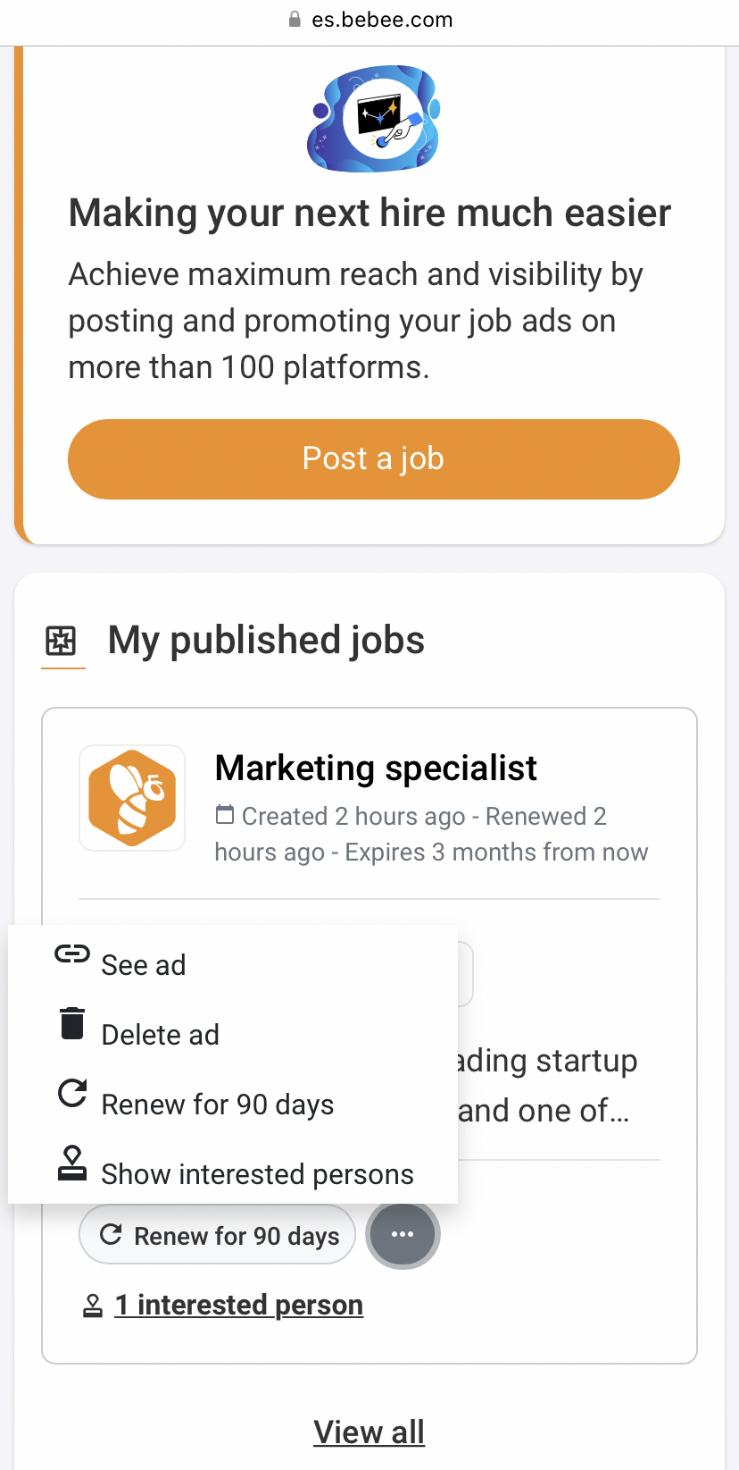 # es.bebee.com

Making your next hire much easier

Achieve maximum reach and visibility by
posting and promoting your job ads on
more than 100 platforms.

B My published jobs

Marketing specialist
8 Created 2 hours ago - Renewed 2

hours ago - Expires 3 months from now

© gee ad
® Delete ad .

ding startup
Cc Renew for 90 days and one of...

& Show interested persons

IEE
C Renew for 90 days a

& 1 interested person

View all