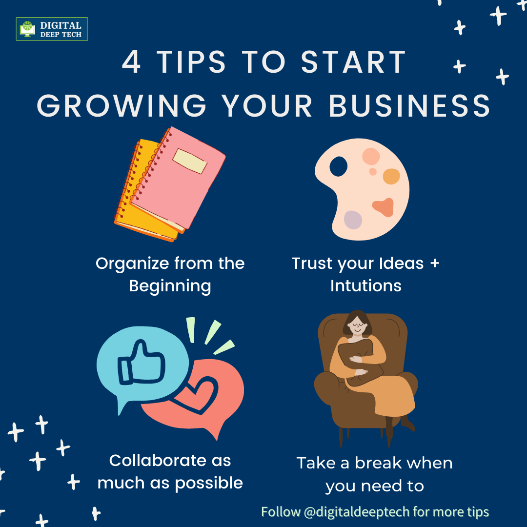 Es »
4 TIPS TO START «
GROWING YOUR BUSINESS

I.

   

Organize from the Trust your Ideas +
Beginning Intutions

Fo §
Ng ag (ofe[lo] oToT {el =NeES Take a break when

‘ 4 much as possible you need to

-

4 + Follow @digitaldeeptech for more tips