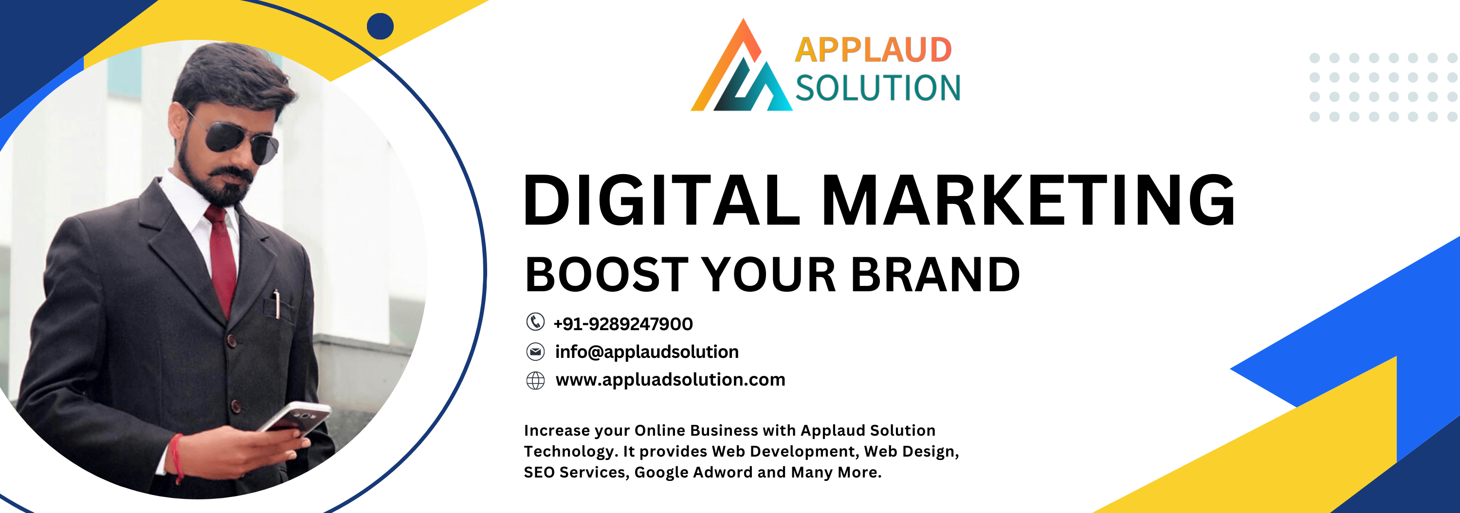 ) JD
/4/\ SOLUTION

DIGITAL MARKETING
BOOST YOUR BRAND

® +91-9289247900
& info@applaudsolution
& www.appluadsolution.com

Increase your Online Business with Applaud Solution
Technology. It provides Web Development, Web Design,
SEO Services, Google Adword and Many More.