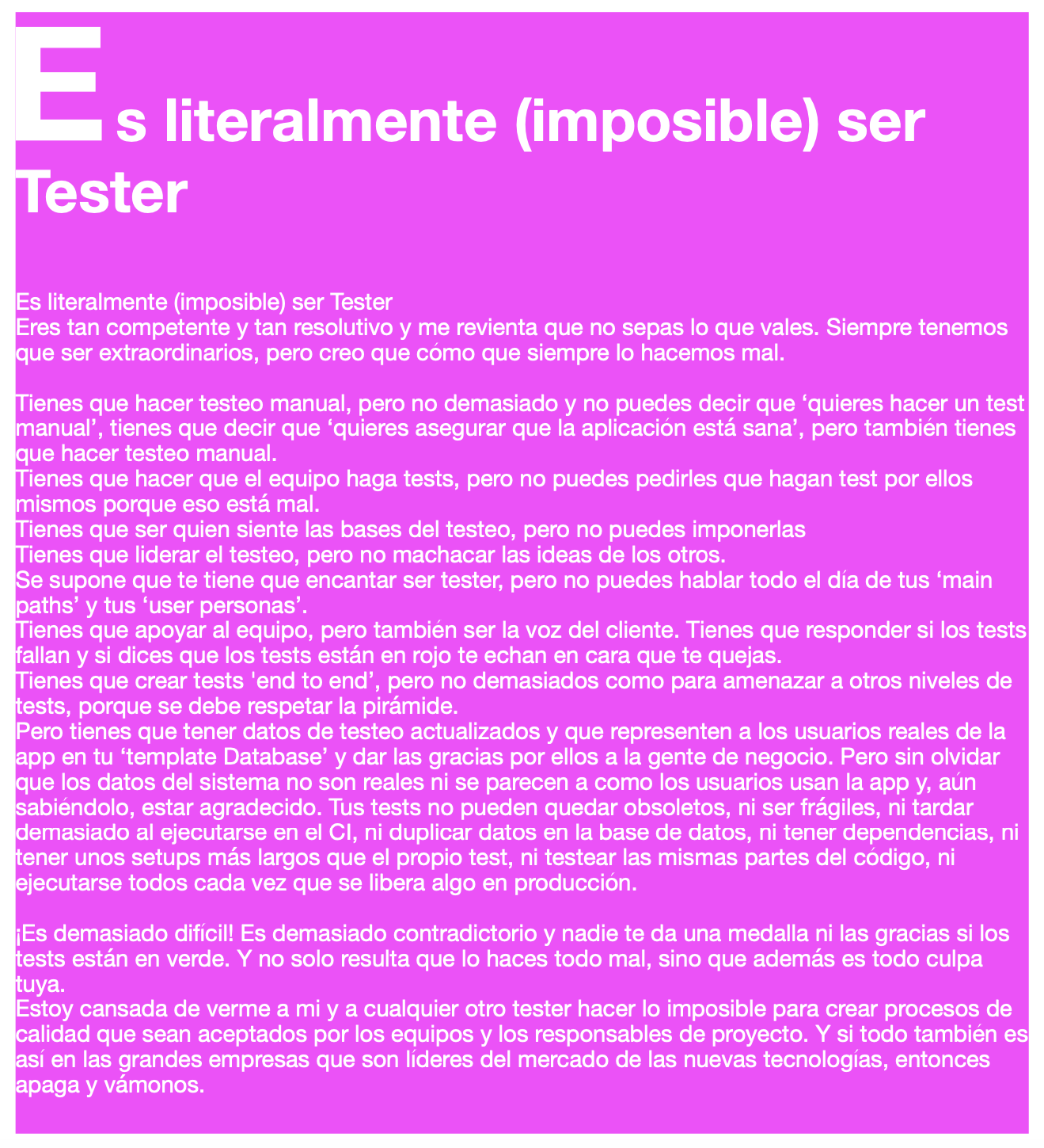 s literalmente (imposible) ser
ester

s literalmente (imposible) ser Tester
res tan competente y tan resolutivo y me revienta que no sepas lo que vales. Siempre tenemos
que ser extraordinarios, pero creo que como que siempre lo hacemos mal.

ienes que hacer testeo manual, pero no demasiado y no puedes decir que ‘quieres hacer un test

anual’, tienes que decir que ‘quieres asegurar que la aplicacion esta sana’, pero tambien tienes
que hacer testeo manual.

ienes que hacer que el equipo haga tests, pero no puedes pedirles que hagan test por ellos

ismos porque eso esta mal.

ienes que ser quien siente las bases del testeo, pero no puedes imponerlas

ienes que liderar el testeo, pero no machacar las ideas de los otros.
[Se supone que te tiene que encantar ser tester, pero no puedes hablar todo el dia de tus ‘main
paths’ y tus ‘user personas’.

ienes que apoyar al equipo, pero tambien ser la voz del cliente. Tienes que responder si los tests
allan y si dices que los tests estan en rojo te echan en cara que te quejas.

ienes que crear tests ‘end to end’, pero no demasiados como para amenazar a otros niveles de
ests, porque se debe respetar la piramide.
Pero tienes que tener datos de testeo actualizados y que representen a los usuarios reales de la
app en tu ‘template Database’ y dar las gracias por ellos a la gente de negocio. Pero sin olvidar
que los datos del sistema no son reales ni se parecen a como los usuarios usan la app y, aun
Isabiendolo, estar agradecido. Tus tests no pueden quedar obsoletos, ni ser fragiles, ni tardar
demasiado al ejecutarse en el Cl, ni duplicar datos en la base de datos, ni tener dependencias, ni
ener unos setups mas largos que el propio test, ni testear las mismas partes del codigo, ni
ejecutarse todos cada vez que se libera algo en produccion.

{Es demasiado dificil! Es demasiado contradictorio y nadie te da una medalla ni las gracias si los
ests estan en verde. Y no solo resulta que lo haces todo mal, sino que ademas es todo culpa
uya.
stoy cansada de verme a mi y a cualquier otro tester hacer lo imposible para crear procesos de
alidad que sean aceptados por los equipos y los responsables de proyecto. Y si todo tambien es]
asi en las grandes empresas que son lideres del mercado de las nuevas tecnologias, entonces
lapaga y vamonos.