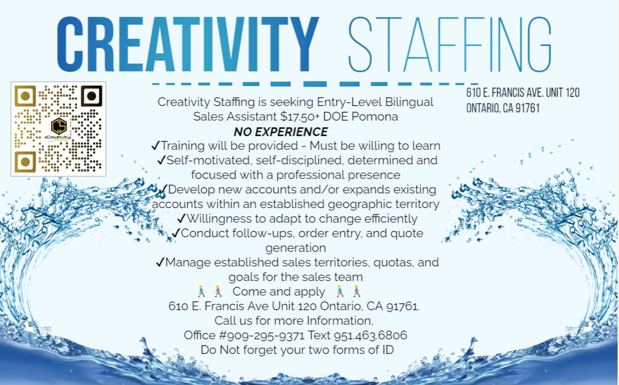 CREATIVITY STAFFING

-— ea EE EEE EE EEE SES Em ee
610 FRANCIS AVE. UNIT 120
Creativity Staffing is seeking Entry-Level Bilingual ONTARIO. CA 1761

Sales Assistant $1750+ DOE Pomona
NO EXPERIENCE
Training will be provided - Must be willing to learn
VSelf-motivated. self-disciplined. determined and
. focused with a professional presence 5
igocion new accounts and/or expands existing ox
~*~ accounts within an established geographic territory g

   
   
 

  
 
  

3 vWillingness to adapt to change efficiently 3 N
“5, w/ Conduct follow-ups. order entry. and quote i . [Rd
generation \
vManage established sales territories. quotas. and Th
lf goals for the sales team Big
| A A Comecandapply A A [ih
A 610 E. Francis Ave Unit 120 Ontario, CA 91761 J J

Call us for more Information. é 2
Office #909-295-9371 Text 9514636806 . ‘
. Do Not forget your two forms of ID