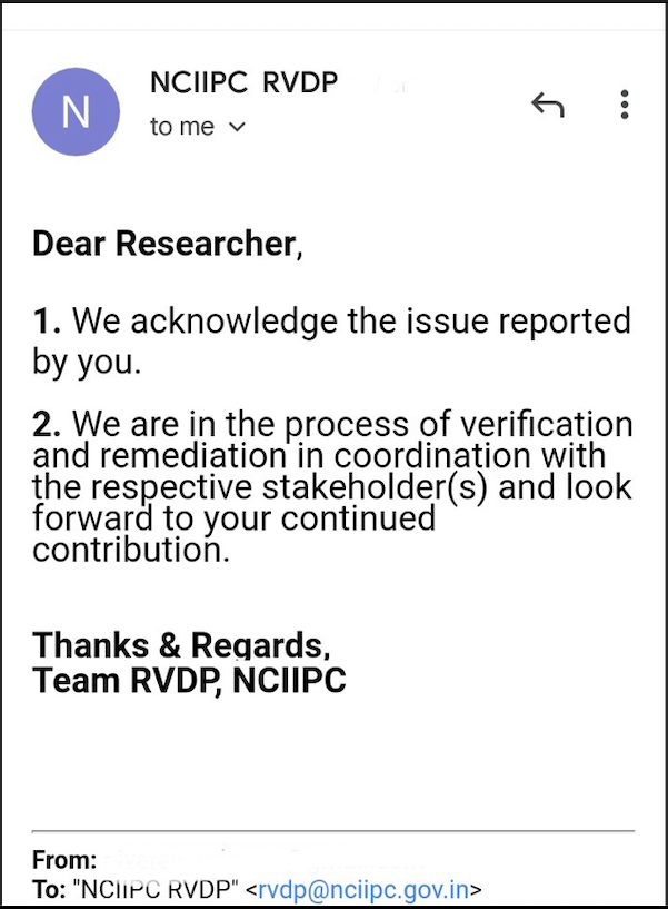 NCIIPC RVDP
0 °
tome v

Dear Researcher,

1. We acknowledge the issue reported
by you.

2. We are in the process of verification
and remediation in coordination with
the respective stakeholder(s) and look
forward to your continued
contribution.

Thanks & Regards,
Team RVDP, NCIIPC

From:
To: "NClirC RVDP" <rv