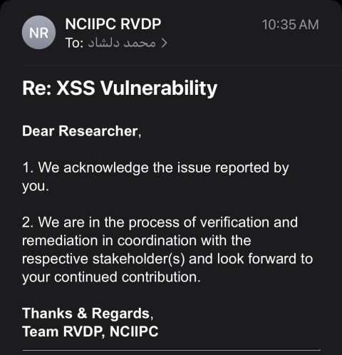 [ell {eRaiV

L[ REISNERVEV

 

Re: XSS Vulnerability

Dear Researcher,

1. We acknowledge the issue reported by
NLTH

2. We are in the process of verification and
remediation in coordination with the
respective stakeholder(s) and look forward to
your continued contribution

Thanks &amp; Regards,
Team RVDP, NCIIPC
