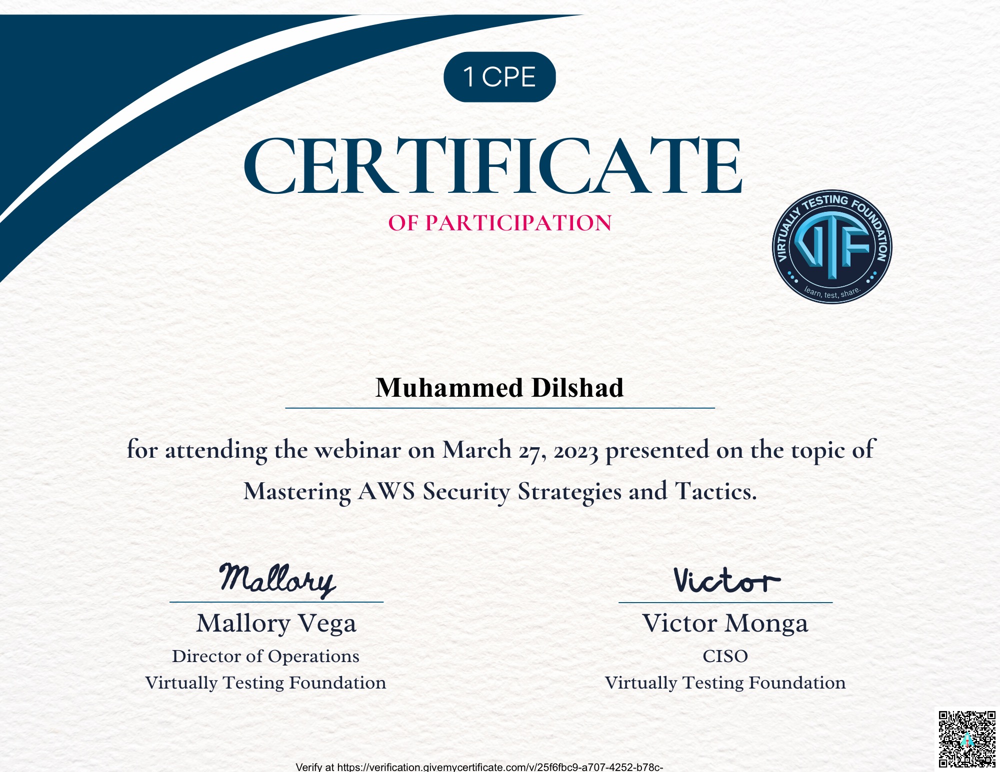 CERTIFICATE

OF PARTICIPATION

 

Muhammed Dilshad

 

for attending the webinar on March 27, 2023 presented on the topic of

Mastering AWS Security Strategies and Tactics.

Mallory Victor

Mallory Vega Victor Monga
Director of Operations CISO
Virtually Testing Foundation Virtually Testing Foundation

Verify at https //verification qivemycertificate com/v/25f6fbc9-a707-4252-b78¢-