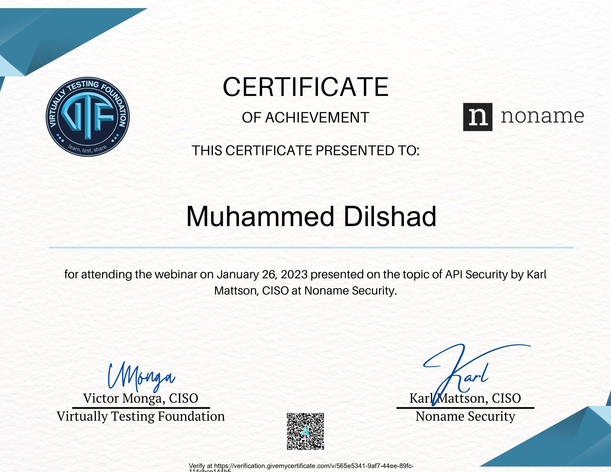 CERTIFICATE

OF ACHIEVEMENT noname

 

THIS CERTIFICATE PRESENTED TO:

Muhammed Dilshad

for attending the webinar on January 26, 2023 presented on the topic of API Security by Karl
Mattson, CISO at Noname Security.

Victor Monga, CISO
Virtually Testing Foundation

  

Sat A 2