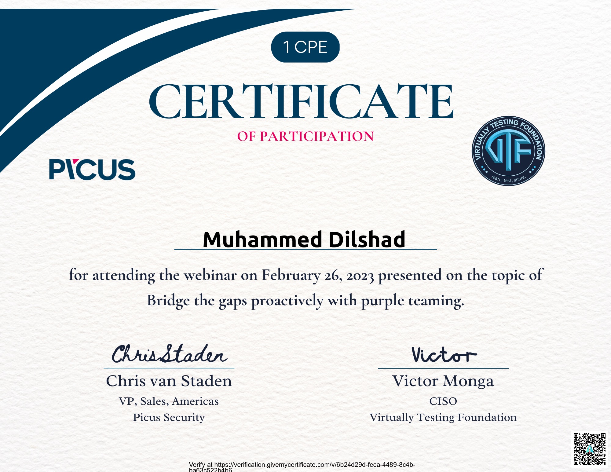CERTIFICATE

OF PARTICIPATION

 

P\CUS

Muhammed Dilshad

for attending the webinar on February 26, 2023 presented on the topic of

 

Bridge the gaps proactively with purple teaming.

Chrindladon Victor

Chris van Staden Victor Monga
VP, Sales, Americas CISO
Picus Security Virtually Testing Foundation

Verify at https //verification givemycertificate com/v/6b24d29d-feca-4489-8c4b-
haRira8270h4bA