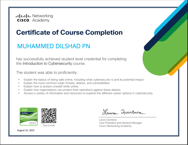 alia Networking
CISCO Academy

Certificate of Course Completion

MUHAMMED DILSHAD PN

nas successfully ache

vel crecental for completing
the Introduction to Cybe!

urity Course

was able 10 profic ently