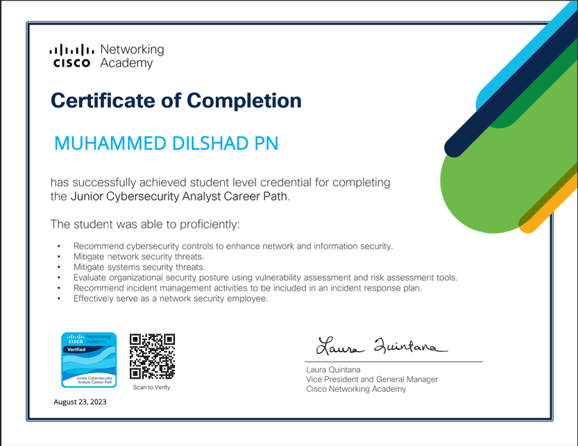 alae Networking
€1S€o Academy

Certificate of Completion

MUHAMMED DILSHAD PN

nas successfully achieved stucent level crecential for completing
tne Junior Cybersecurity Analyst Career Path