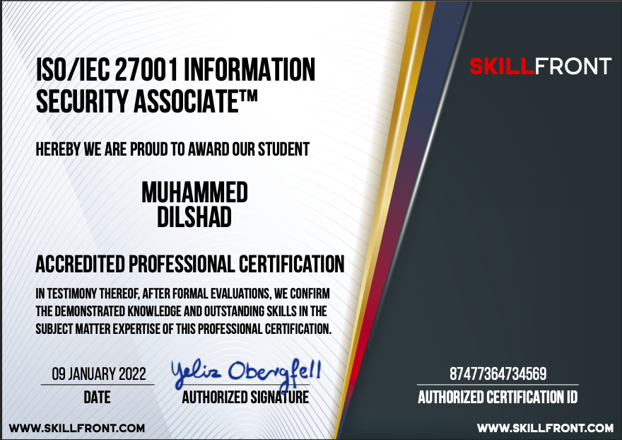 SECURITY ASSOCIATE™

HEREBY WE ARE PROUD TO AWARD OUR STUDENT

MUHAMMED
DILSHAD

ACCREDITED PROFESSIONAL CERTIFICATION

IN TESTIMONY THEREOF. AFTER FORMAL EVALUATIONS. WE CONFIRM
THE DEMONSTRATED KNOWLEDGE AND OUTSTANDING SKILLS IN THE
SUBJECT MATTER EXPERTISE OF THIS PROFESSIONAL CERTIFICATION.

ISO/IEC 27001 INFORMATION [

cud 22 Yelia Ol ge EET]
AUTHORIZED § [Tr aa nT

 

WWW.SKILLFRONT.COM WWW.SKILLFRONT.COM