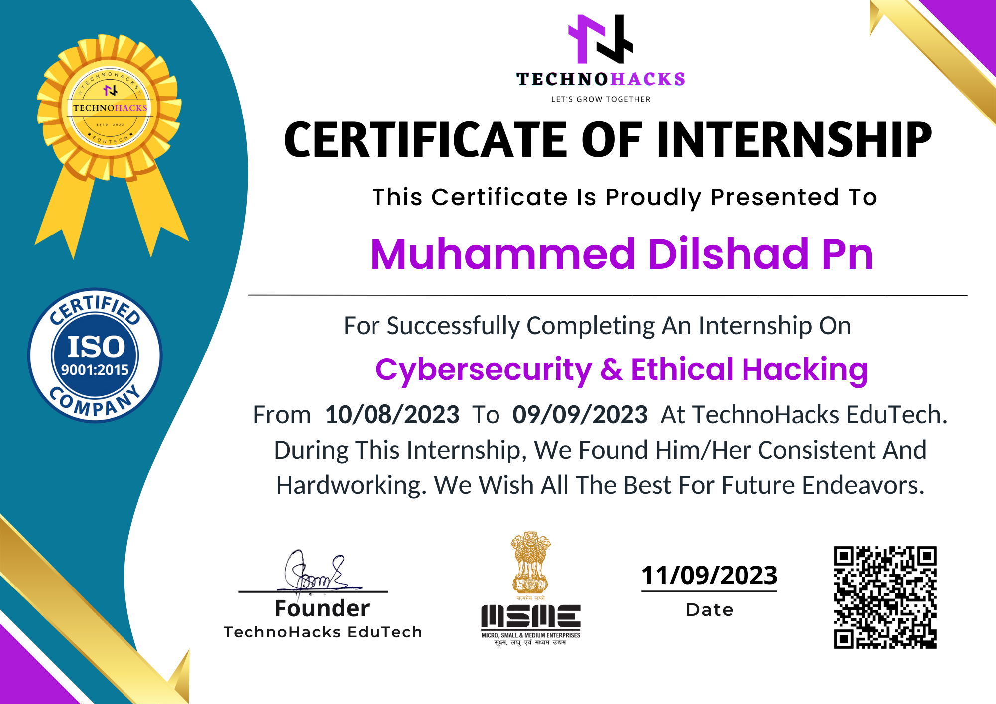 FQN
CN N

CERTIFICATE OF INTERNSHIP

This Certificate Is Proudly Presented To

Muhammed Dilshad Pn

-_ For Successfully Completing An Internship On
SED) Cybersecurity & Ethical Hacking

c Q
OMPAY, From 10/08/2023 To 09/09/2023 At TechnoHacks EduTech.
During This Internship, We Found Him/Her Consistent And
Hardworking. We Wish All The Best For Future Endeavors.

 

 

<RVIF/,

 

di 11/09/2023

Date

 

Founder
TechnoHacks EduTech

 

am am
-— -
-_— —
WICRO_ SMALL & MUDRW ENTERPRISES
qe wy Tw gw