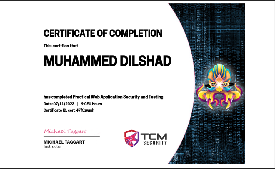 CERTIFICATE OF COMPLETION

This certifies that

MUHAMMED DILSHAD

has completed Practical Web Application Security and Testing
Dete: 07/11/2023 | 9 CEU Hours
Certificate ID: cert 47f3zwmb

Dhaest Toor =» [7
MICHAEL TAGGART © TCM