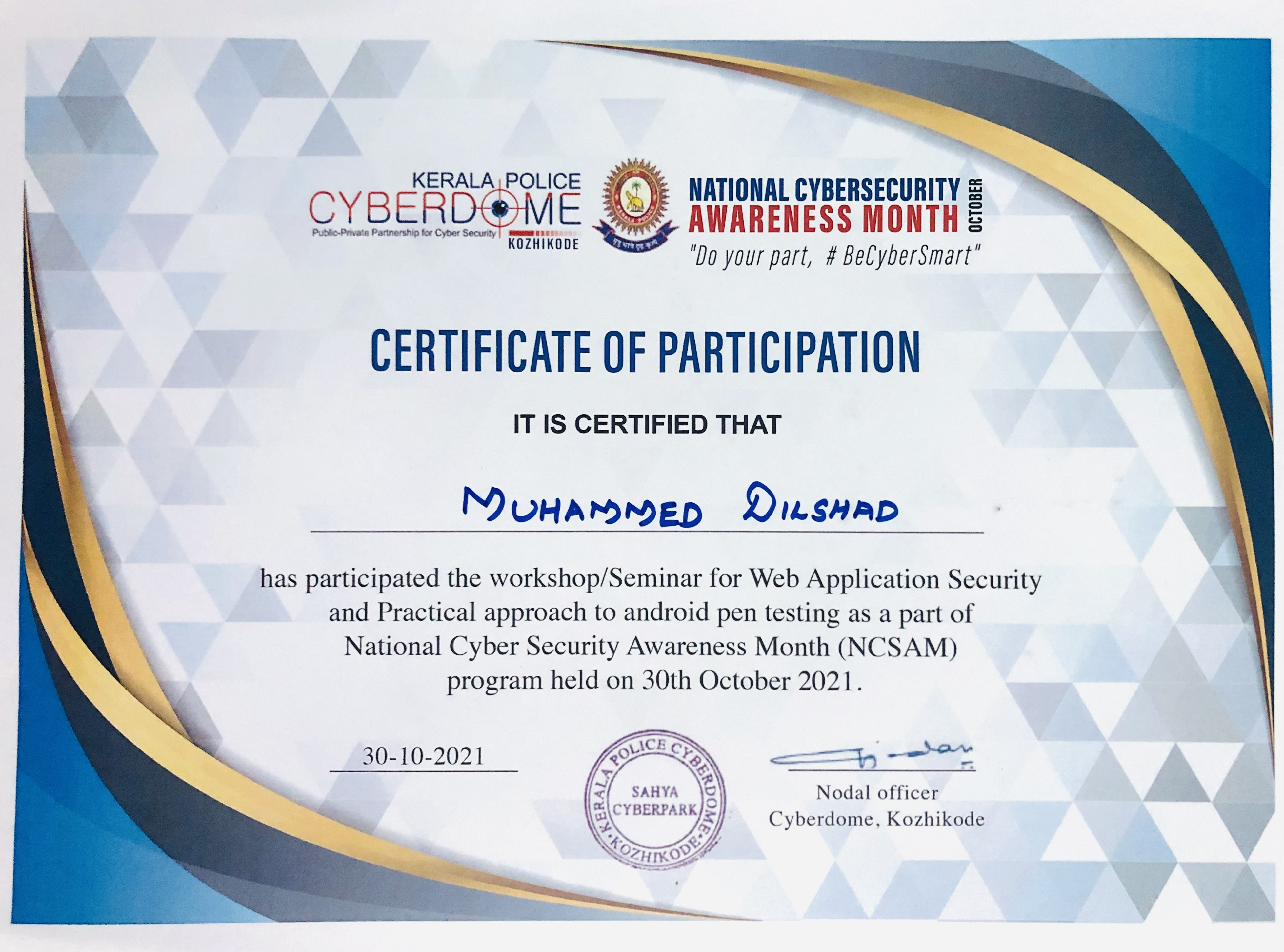 KERALA Nyi= NATIONAL CYBERSECURITY £

CYBERD@ME S56 AWARENESS MONTH 5

Koziikope =F your part, # BeCyberSmart”

CERTIFICATE OF PARTICIPATION

IT IS CERTIFIED THAT

    
   
  
  
 
  
    
 

     

NMouramMED Disnap

has participated the workshop/Seminar for Web Application Security
and Practical approach to android pen testing as a part of
National Cyber Security Awareness Month (NCSAM)
program held on 30th October 2021.

— ——

  

30-10-2021
Nodal officer
Cyberdome, Kozhikode