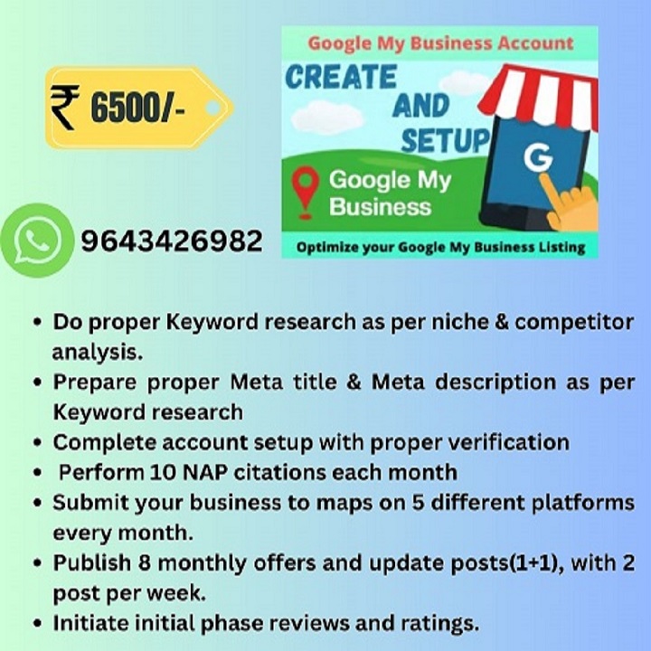 Google My Business Account

CREATE
&lt; 6500/- AND

    

9643426982  opumize your Googie My Business Listing

Do proper Keyword research as per niche &amp; competitor
analysis.

Prepare proper Meta title &amp; Meta description as per
Keyword research

Complete account setup with proper verification
Perform 10 NAP citations each month

Submit your business to maps on 5 different platforms
every month.

Publish 8 monthly offers and update posts(1+1), with 2
post per week.

Initiate initial phase reviews and ratings.