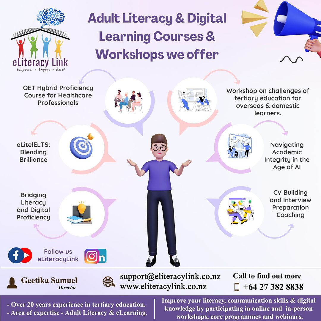 Adult Literacy & Digital I»

 

 

Learning Courses &
Workshops we offer
elLiteracy Link P ON
OET Hybrid Proficiency
ear roe Healthcare 2qdu 5 Ny lea ad of
Professionals 3 x K overseas & domestic
learners.

 

  

 

eLitelELTS: ¥ | Navigating
Blending Ya Academic
Brilliance Integrity in the
Age of Al
Bridging CV Building
Literacy and Interview
and Digital Preparation
Proficiency » Coaching
Follow us
eLiteracyLink
RR i ink.co. Call to find out mor
Cea & support@eliteracylink co.nz 0 ©
Director www.eliteracylink.co.nz 0 +64 27 382 8838

q Improve your literacy, communication skills & digital
- Over 20 years experience in tertiary education. 5 :

- Area of expertise - Adult Literacy & elearning.

knowledge by participating in online and in-person
workshops, core programmes and webinars.