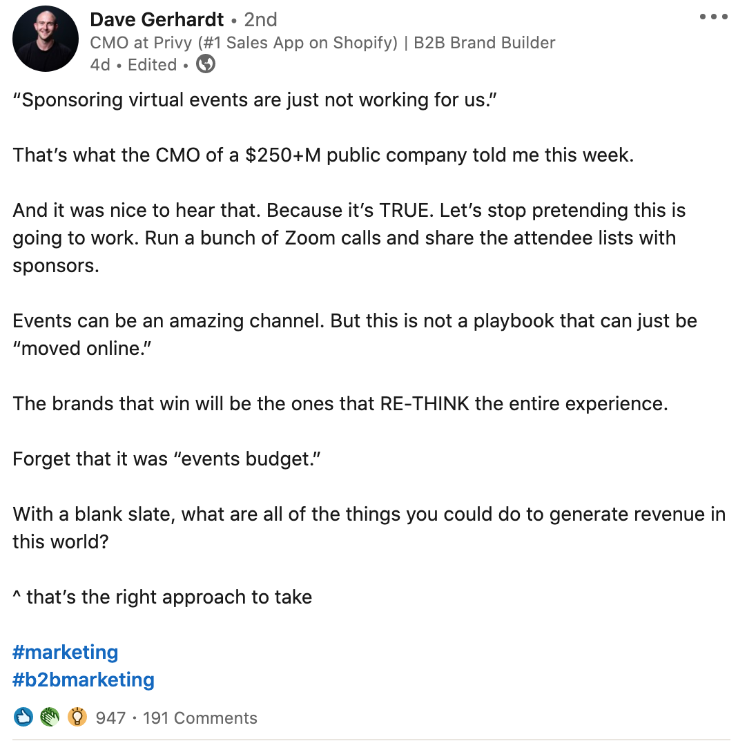 Dave Gerhardt - 2nd cee
CMO at Privy (#1 Sales App on Shopify) | B2B Brand Builder

4d . Edited + ®

"Sponsoring virtual events are just not working for us.”

That's what the CMO of a $250+M public company told me this week.

And it was nice to hear that. Because it's TRUE. Let's stop pretending this is
going to work. Run a bunch of Zoom calls and share the attendee lists with

sponsors.

Events can be an amazing channel. But this is not a playbook that can just be
“moved online.”

The brands that win will be the ones that RE-THINK the entire experience.
Forget that it was “events budget.”

With a blank slate, what are all of the things you could do to generate revenue in
this world?

~ that's the right approach to take

#marketing
#b2bmarketing

O @ © 947 - 191 Comments