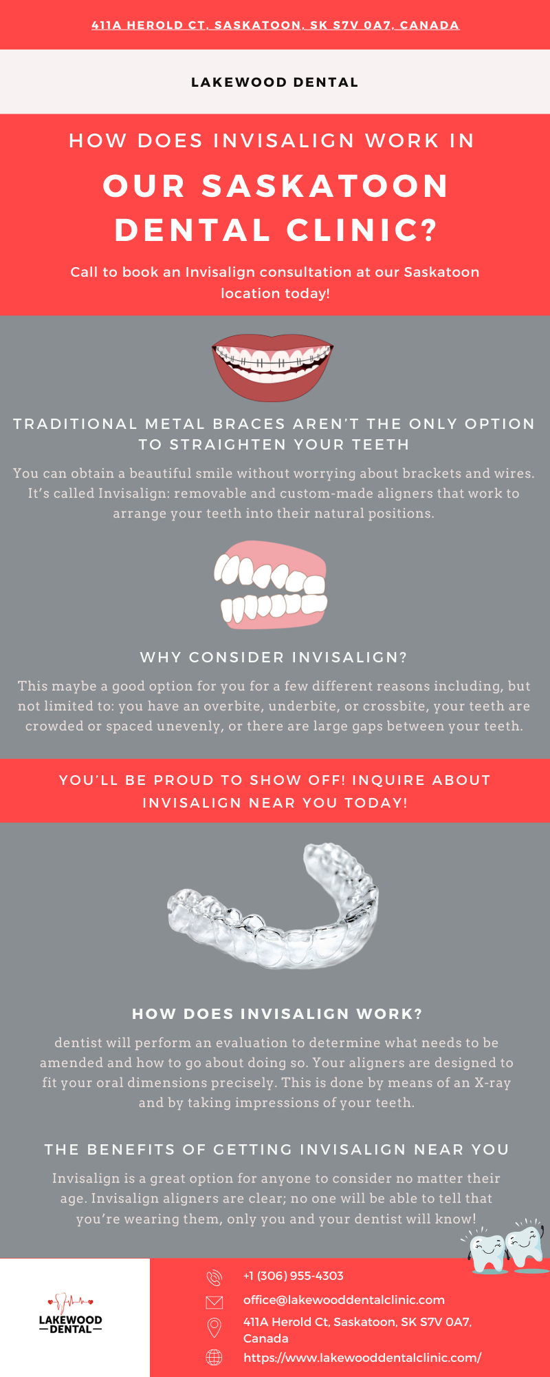 411A HEROLD CT. SASKATOON. SK S7V 0A7. CANADA

LAKEWOOD DENTAL

 

HOW DOES INVISALIGN WORK IN

OUR SASKATOON
DENTAL CLINIC?

Call to book an Invisalign consultation at our Saskatoon
location today!

Yd

TRADITIONAL METAL BRACES AREN'T THE ONLY OPTION
TO STRAICHTEN YOUR TEETH

  

You can obtain a beaut

 
 

 

JERE

 

tom-made aligners that v

arrange your teeth into their natural

 

tions

WHY CONSIDER INVISALIGN?

maybe a good option for you for a few different reasons including, but

 

imited to: you have an overbite, underbite, or crossbite, your teeth are

 

d or spaced unevenly, or there are larg

 

gaps between your teeth

YOU'LL BE PROUD TO SHOW OFF! INQUIRE ABOUT
INVISALIGN NEAR YOU TODAY!

 

HOW DOES INVISALIGN WORK?

I perform an evaluation to determine what needs to be
ers are designed to
fit your oral dimensions precisely. This is done by means of an X-ray

 

 

amended and h

 

v to go about doing so. Your alig

and by taking impressions of your teeth

THE BENEFITS OF GETTING INVISALIGN NEAR YOU

ider no matter their
be able to tell that

Invisalign is a great option for anyone to con

 

 

age Invisalign al s are clear; no one w

 
 

you're wearing them, only you and your dentist will kno

   

*1 (306) 955-4303
office@lakewooddentalclinic com

411A Herold Ct. Saskatoon. SK S7V 0A7.
Canada

https//www lakewooddentalclinic. com/