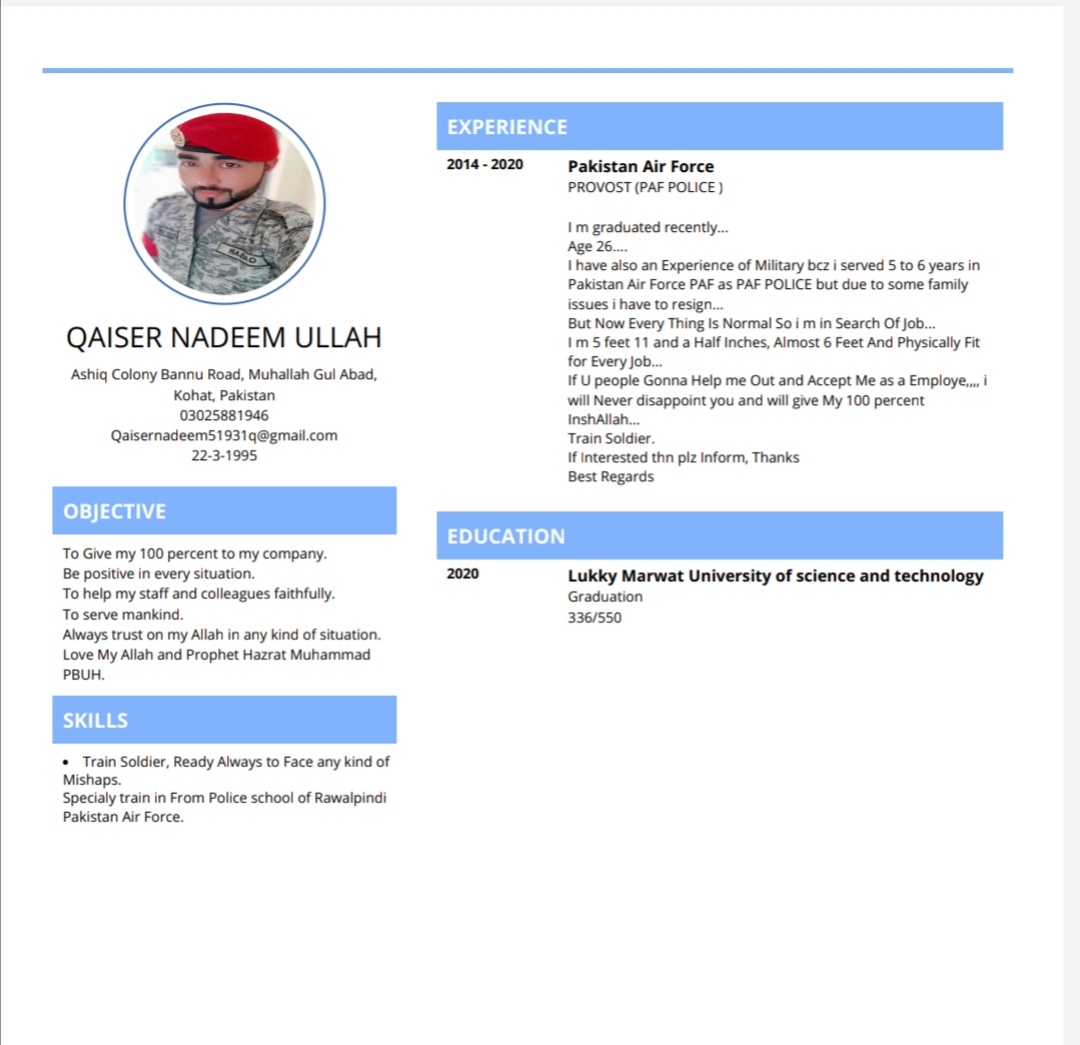 QAISER NADEEM ULLAH

Ashiq Colony Bannu Road, Muhallah Gul Abad,
Kohat, Pakistan
03025881946
Qaisernadeems51931q@gmail. com
2231995

OBJECTIVE

To Give my 100 percent to my company.
Be positive in every situation.

To help my staff and colleagues faithfully.

To serve mankind

Aways trust on my Allah in any kind of situation.
Love My Allah and Prophet Hazrat Muhammad
PBUM.

SKILLS

Train Soldier, Ready Aways to Face any kind of

Mishaps.
Specialy train in From Police school of Rawalpindi
Pakistan Ax Force

 

EXPERIENCE

2014-2020

Pakistan Air Force
PROVOST (PAF POUCE )

1m graduated recently.

Age 26...

1 have also an Experience of Military baz i served 510 6 years in
Pakistan Air Force PAF as PAF POLICE but due to some family
issues | have to resign...

But Now Every Thing Is Normal So | m in Search Of job...

1m 5 feet 11 and a Half Inches, Aimost 6 Feet And Physically Fit
for Every job..

If U people Gonna Help me Out and Accept Me as a Employe. |
will Never disappoint you and will give My 100 percent
InshAlah

Train Soldier.

If interested thn piz Inform, Thanks

Best Regards

EDUCATION

Lukky Marwat University of science and technology
Graduation
336/550