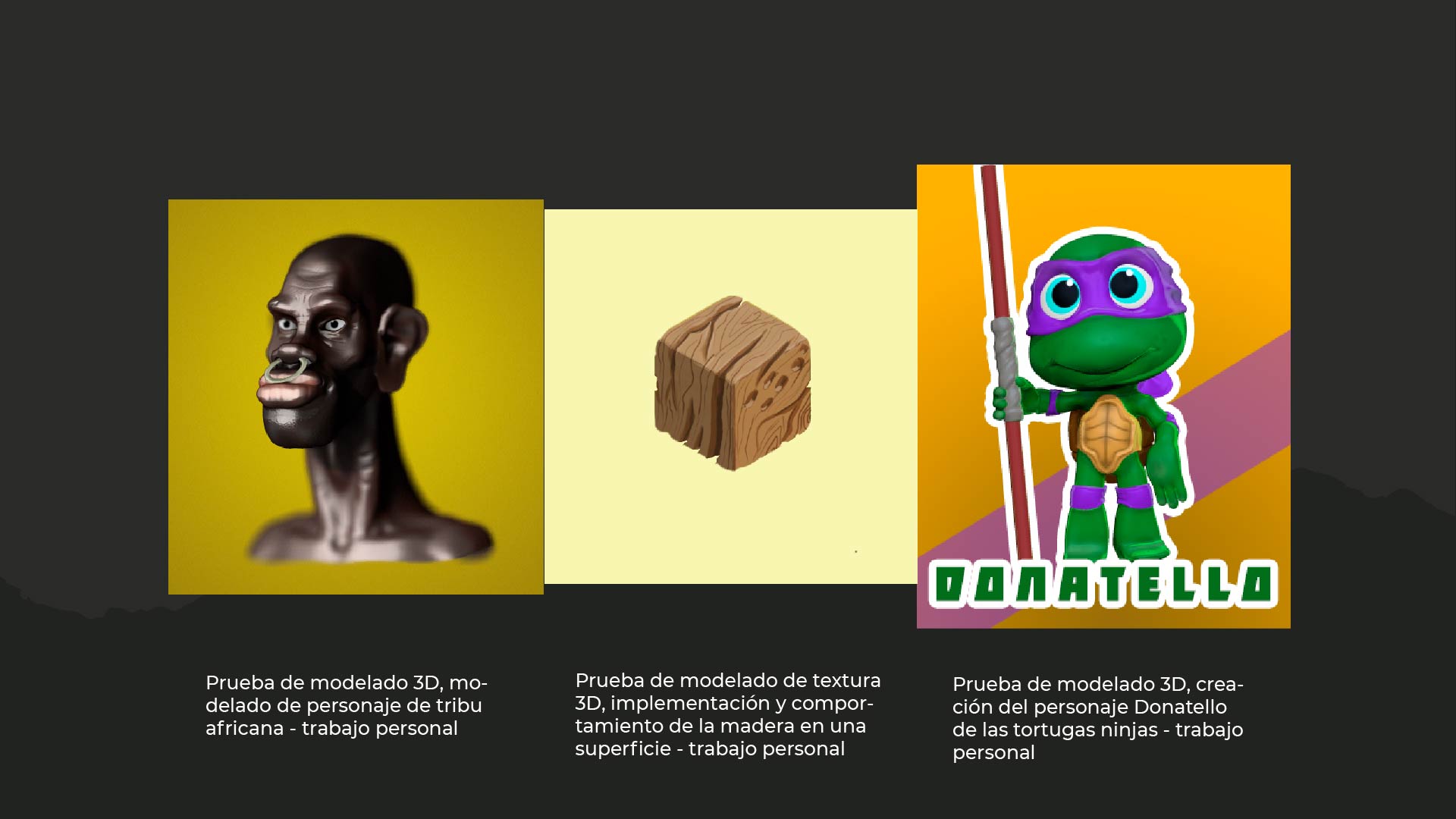 Prueba de modelado 3D, mo-

delado de personaje de tribu
africana - trabajo personal

Prueba de modelado de textura
3D, implementacion y compor-
tamiento de la madera en una
superficie - trabajo personal

 

Prueba de modelado 3D, crea-
cion del personaje Donatello
de las tortugas ninjas - trabajo
personal