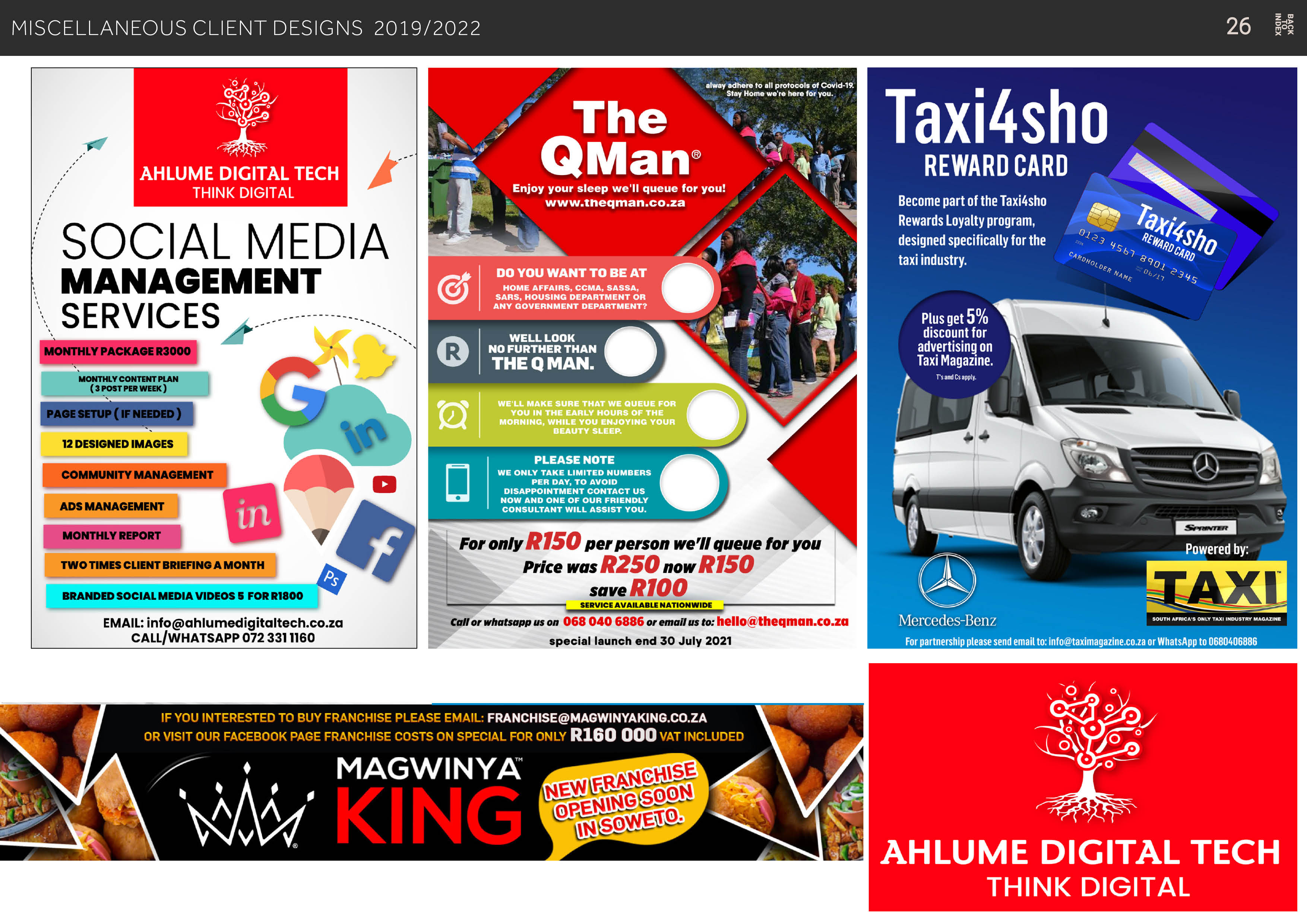 MISCELLANEOUS CLIENT DESIGNS 2019/2022

En

AHLUME DIGITAL TECH
THINK DIGITAL

SOCIAL MEDIA

~ MANAGEMENT
- SERVICES
EE,

MONTHLY CONTENT PLAN
(3POSTPERWEEK)

EE
|i J

TWO TIMES CLIENT BRIEFING A MONTH o
BRANDED SOCIAL MEDIA VIDEOS § FOR R1800

EMAIL: info@ahlumedigitaltech.co.za
CALL/WHATSAPP 072 3311160

Ye

alway adhere to all protocols of Covid-19.
Stay Home we're here for you.

+ ~ The !

ve

Enjoy your sleep we'll queue for you!
www.thegman.co.za

Toy,

i= VET §
¥ ~~
en)

DO YOU WANT TO BE AT
LL NL ENT I TRE TET

, HOUSING DEPARTMENT OR

ANY GOVERNMENT DEPARTMENT?

LoS Ee
Q NO FURTHER THAN

THE Q MAN.

PLEASE NOTE
WE ONLY TAKE LIMITED NUMBERS
PER DAY, TO AVOID
DISAPPOINTMENT CONTACT US
NOW AND ONE OF OUR FRIENDLY
CONSULTANT WILL ASSIST YOU.

For only R150 per person we'll queue for you
price was R250 now R150
save R100

SERVICE AVAILABLE NATIONWIDE mm
Call or whatsapp us on 068 040 6886 or email us to: hello@theqgman.co.za
special launch end 30 July 2021

IF YOU INTERESTED TO BUY FRANCHISE PLEASE EMAIL: FRANCHISE@MAGWINYAKING.CO.ZA
OR VISIT OUR FACEBOOK PAGE FRANCHISE COSTS ON SPECIAL FOR ONLY R160 000 var INcLUDED

EJ
pL
R=

Taxi4sho

REWARD CARD

Become part of the Taxi4sho

Rewards Loyalty program, Son
designed specifically for the
taxi industry.

ONES
5 N ys
[
SI a

»
N Gn

90,

o
y SL

Plus get 5%
discount for
advertising on

Taxi Magazine.
pr
—f  w—
A

| ETRY
5
= Q.-—

w— ©

Mercedes-Benz
For partnership please send email to: info@taximagazine.co.za or WhatsApp to 0680406886

—

Powered by:

AHLUME DIGITAL TECH
THINK DIGITAL