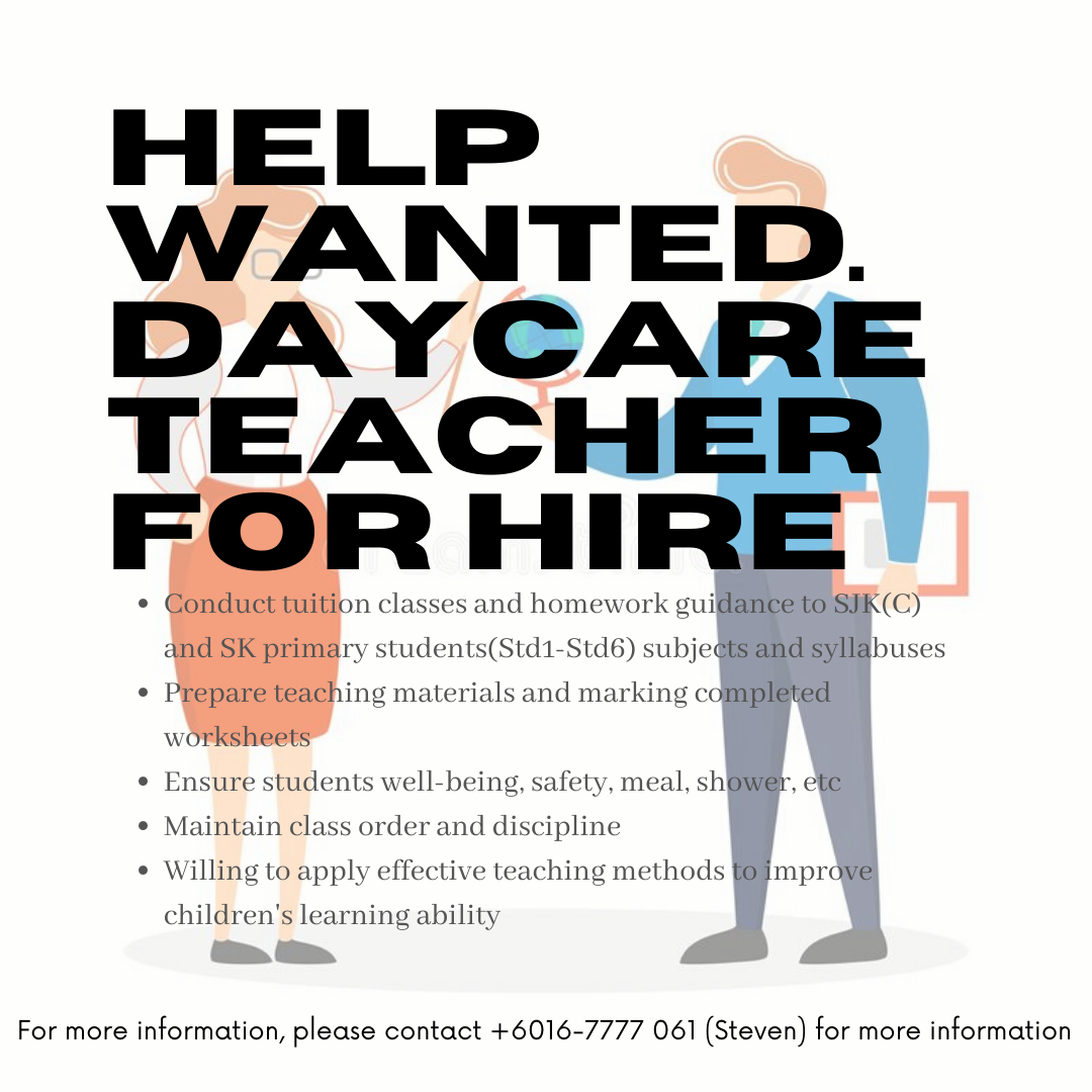 HELP
WANTED.
DAYCARE
TEACHER
FOR HIRE

* Conduct tuition classes and homework guid@nee to Sik (CC)
and SK primary students(Std1-Std6) subje iS@RAdSYHIEh uses

* Prepare teaching materials and marking completed
worksheets

¢ Ensure students well-being, safety, meal, shOW@r, ete

* Maintain class order and discipline

* Willing to apply effective teaching methods ll mprdye

children’s learning ability

For more information, please contact +6016-7777 061 (Steven) for more information