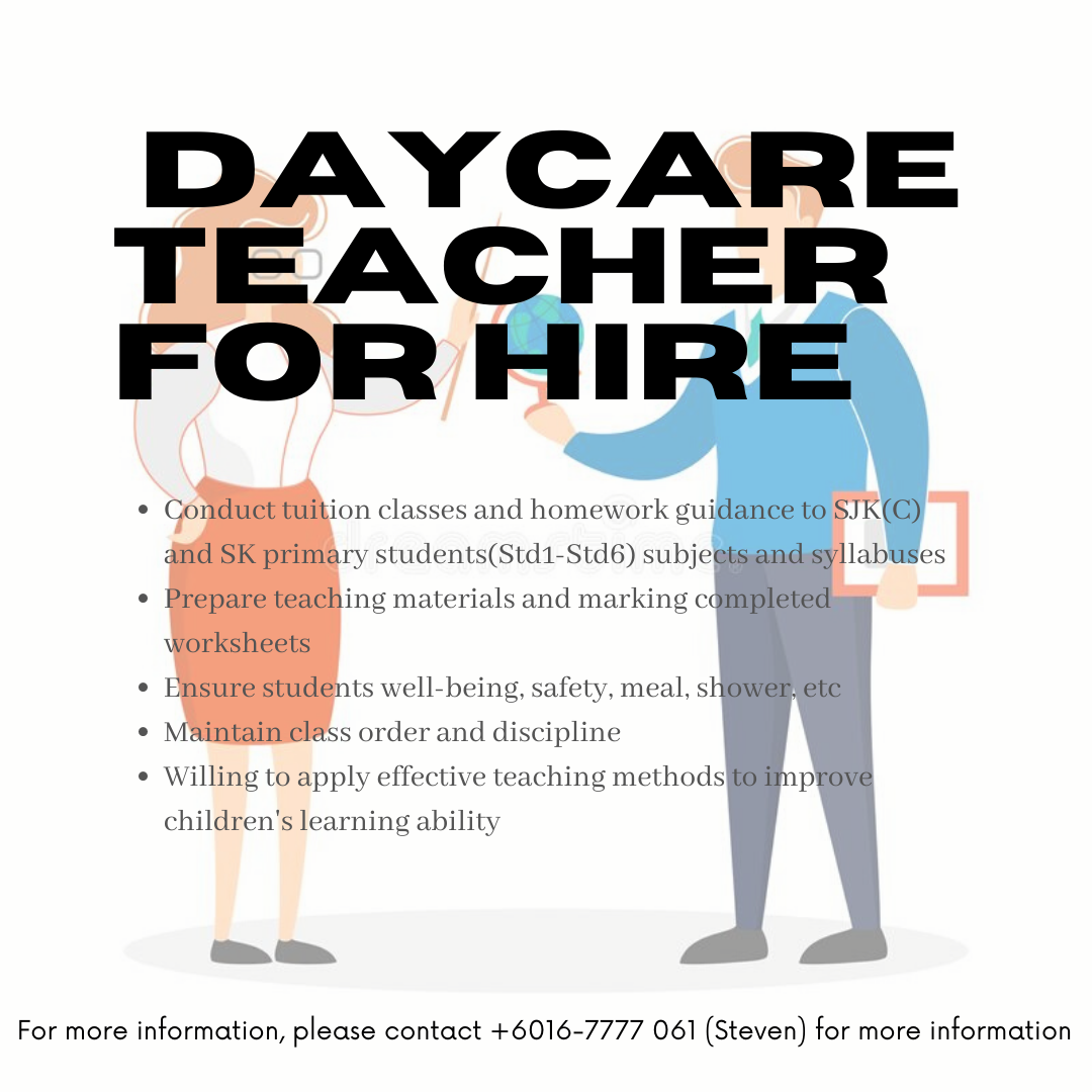 DAYCARE
TEACHER
FOR HIRE

* Conduct tuition classes and homework guidance to STK(C)
dnd SK primary students(Std1-Std6) subjegtsand syllabuses

* Prepare teaching materials and marking completed
worksheets

* Ensure students well-being, safety. meal. sHOWER ete

* Maintain class order and discipline

* Willing to apply effective teaching methods iim prove

children’s learning ability

For more information, please contact +6016-7777 061 (Steven) for more information