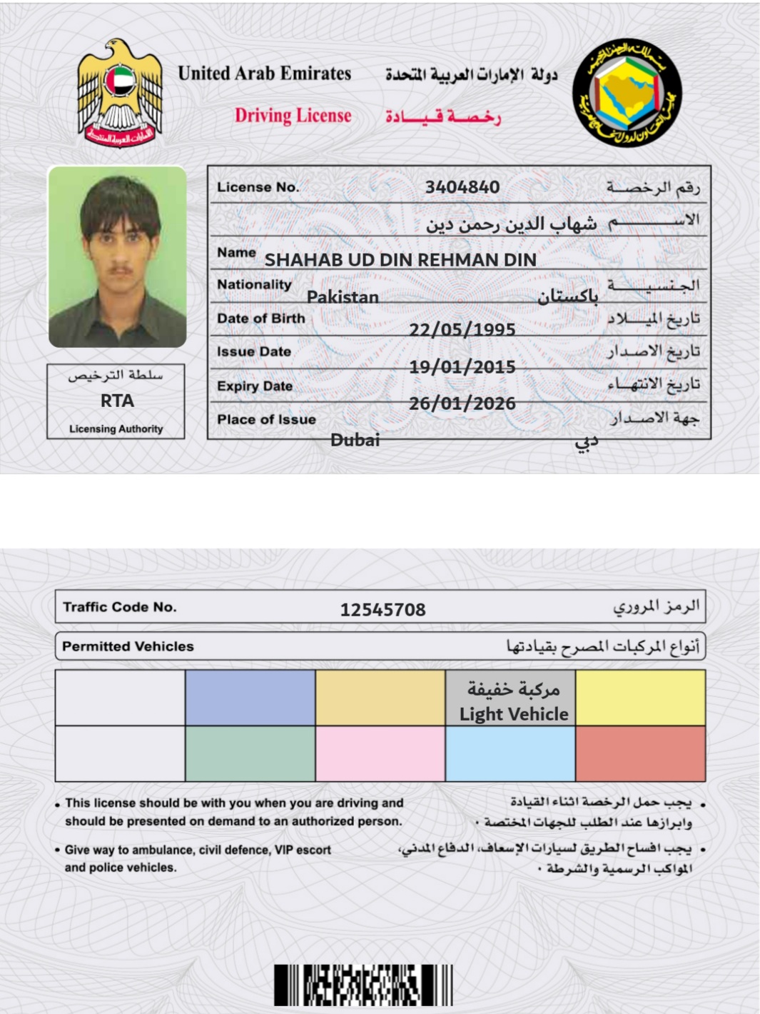 United Arab Emirates ui do ali Syle¥! dys

Driving License ~~ 3sl—d das,

   

License No.

 

023 582) oll Dla oe!
Name SHAHAB UD DIN REHMAN DIN

 

 

 

 

 

 

 

Nationality
Date of Birth

Issue Date

hal Ad Expiry Date
RTA aes
Dieting Ay Place of Issue Ak 2S J &gt;
Traffic Code No. 12545708 $298! Sal
Permitted Vehicles 530s 7 pall LS 1 gli

 

  
   
 

 

  

Sh
Vehicle

 

« This license should be with you when you are driving and Balaal LS) dead JJ) Jas cas 0
should be presented on demand to an authorized person. + Aaland! Slgal) callal! wie Lajiuly
+ Give way to ambulance, civil defence, VIP escort (al! pI la YS sles) 3a pad plead! cms ©

and police vehicles.

Ao 2g Ruan 31 SIs

Hike ||