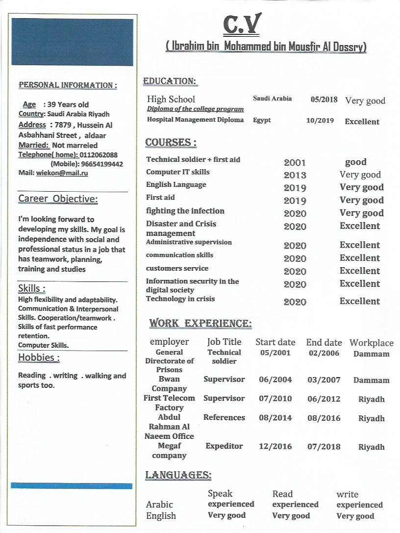 PERSONAL INFORMATION ;

Age 39 Years old

Country: Saud: Arabia Riyadh
Address © 7879, Mussein Al |
Asbahhani Street, aldaar

¥'m looking forward to
developing my skills. My goal is
independence with social and
professional status in a job that
has teamwork, planning,
training and studies

Skills;
|
|
|

High flexibility and adaptability.
Communication & Interpersonal
Skis. Cooperation/teanwork .
Skills of fast performance
retention.

Computer Skills.

Hobbies ;

Reading . writing . walking and
Sports too.

(AY

(Ibrahim bin Mohammed bin Mousfir Al Dossry)

EDUCATION:
High School Beall Ariba 052018 Very good
Diploma of the college program
Hospital Managemest Diploma Egypt 10/2019 Excellent
ES
Technical soldier + first aid 2001 good
Computer IT skills 2013 Very good
English Language 2019 Very good
Lod 2019 Very good
fighting the infection 2020 Very good
Disaster and Crisis 2020 Excellent
management
Administrative supervision 2020 Excellent
communication skills 2020 Excellent
customers service 2020 Excellent
Information security in the Excellent
digital society £020
Technology in crisis 2020 Excellent
Wo EXP ICE:
employer Job Title  Startdate End date Workplace
General Technical 05/2001 02/2006 Dammam
Directorate of soldier
Prisons.
Bwan Supervisor 06/2004 03/2007 Dammam
Company
First Telecom Supervisor 07/2010 06/2012 Riyadh
Factory
Abdul References 08/2014 08/2016 Riyadh
Rahman Al
Nacem Office
Megaf Expeditor 12/2016 07/2018 Riyadh
company
LANGUAGES:
Speak Read write
Arabic experienced experienced experienced
English Very good Very good Very good