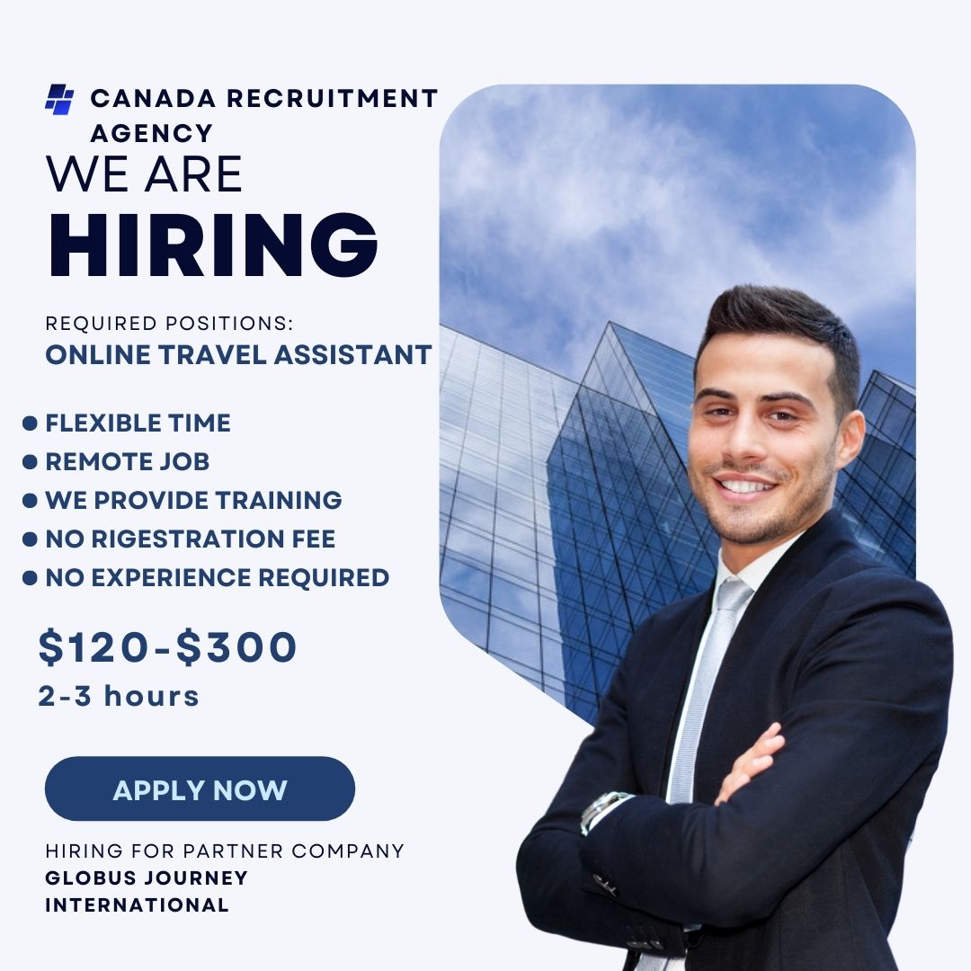 5 CANADA RECRUITMENT v
AGENCY

WE ARE _

HIRING |

REQUIRED POSITIONS
ONLINE TRAVEL ASSISTANT

® FLEXIBLE TIME

® REMOTE JOB

® WE PROVIDE TRAINING

® NO RIGESTRATION FEE

® NO EXPERIENCE REQUIRED

$120-$300

2-3 hours

APPLY NOW

HIRING FOR PARTNER COMPANY
GLOBUS JOURNEY
INTERNATIONAL