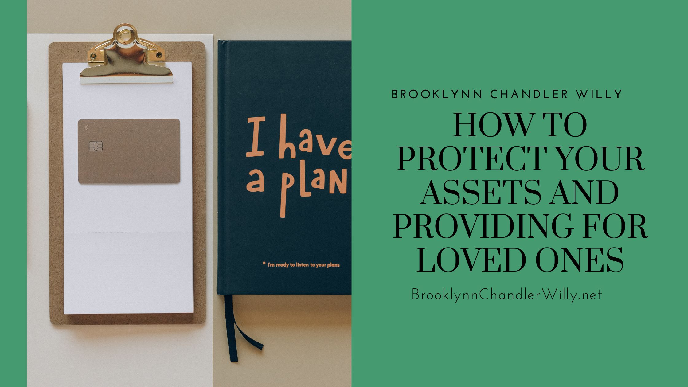 HOW TO
PROTECT YOUR
ASSETS AND
PROVIDING FOR
LOVED ONES

BrooklynnChandlerWilly.net