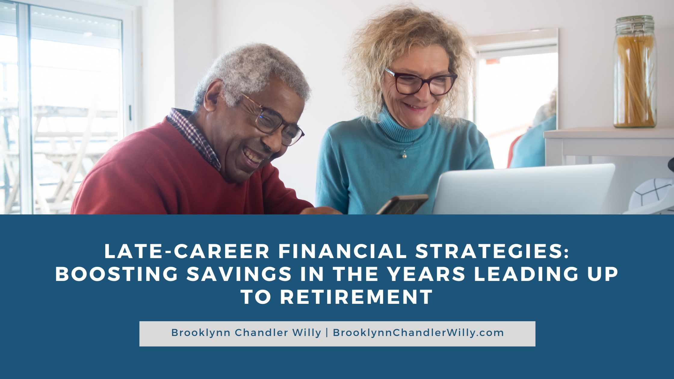 LATE-CAREER FINANCIAL STRATEGIES:
BOOSTING SAVINGS IN THE YEARS LEADING UP
TO RETIREMENT

Brooklynn Chandler Willy | BrooklynnChandlerWilly.com