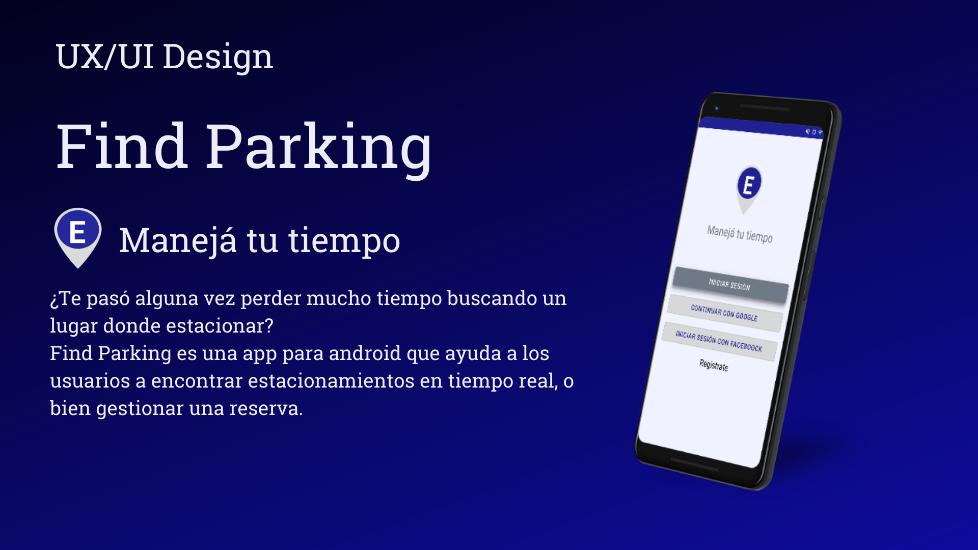 UX/UI Design

Find Parking

G, Maneja tu tiempo

¢Te paso alguna vez perder mucho tiempo buscando un

lugar donde estacionar?

Find Parking es una app para android que ayuda a los
usuarios a encontrar estacionamientos en tiempo real, o
bien gestionar una reserva.