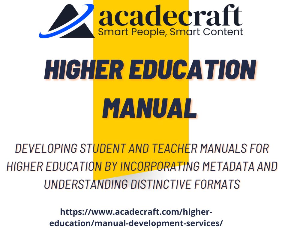 LZ acadecraft

Smart People, Smart Content

HIGHER EDUCATION
MANUAL

DEVELOPING STUDENT AND TEACHER MANUALS FOR
HIGHER EDUCATION BY INCORPORATING METADATA AND
UNDERSTANDING DISTINCTIVE FORMATS

https://www.acadecraft.com/higher-
education/manual-development-services/
