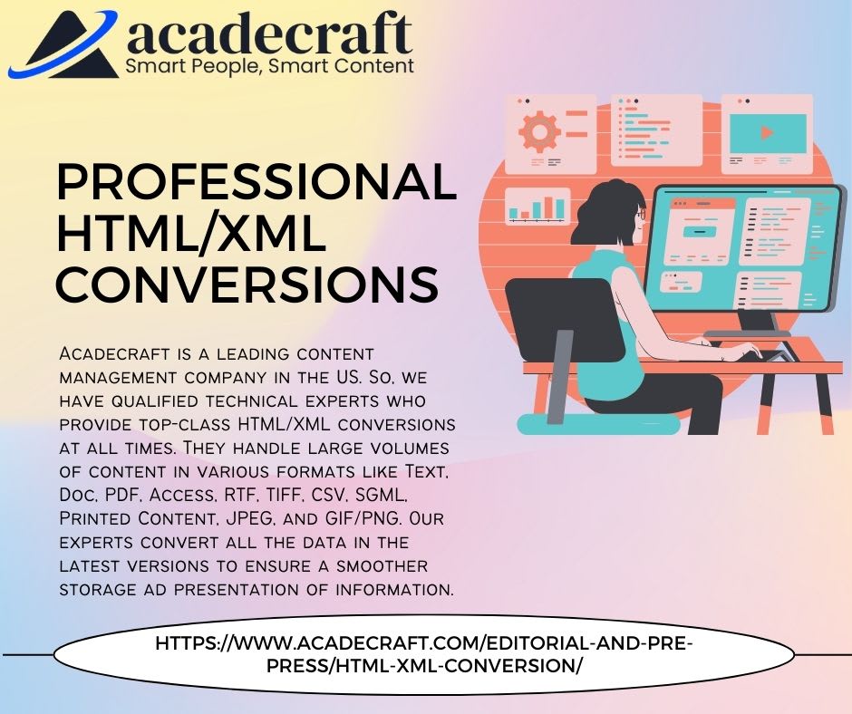 4 acadecraft

Smart People, Smart Content

PROFESSIONAL
HTML/XML
CONVERSIONS

ACADECRAFT IS A LEADING CONTENT

~ _aw\
MANAGEMENT COMPANY IN THE US SO. WE ( I
HAVE QUALIFIED TECHNICAL EXPERTS WHO \
PROVIDE TOP-CLASS HTML/XML CONVERSIONS

AT ALL TIMES THEY HANDLE LARGE VOLUMES
OF CONTENT IN VARIOUS FORMATS LIKE TEXT
Doc. PDF. ACCESS. RTF. TIFF. CSV. SGML.
PRINTED CONTENT. JPEG. AND GIF/PNG OUR
EXPERTS CONVERT ALL THE DATA IN THE
LATEST VERSIONS TO ENSURE A SMOOTHER
STORAGE AD PRESENTATION OF INFORMATION

 

 

 

HTTPS//WWW ACADECRAFT.COM/EDITORIAL-AND-PRE
PRESS/HTML-XML-CONVERSION/