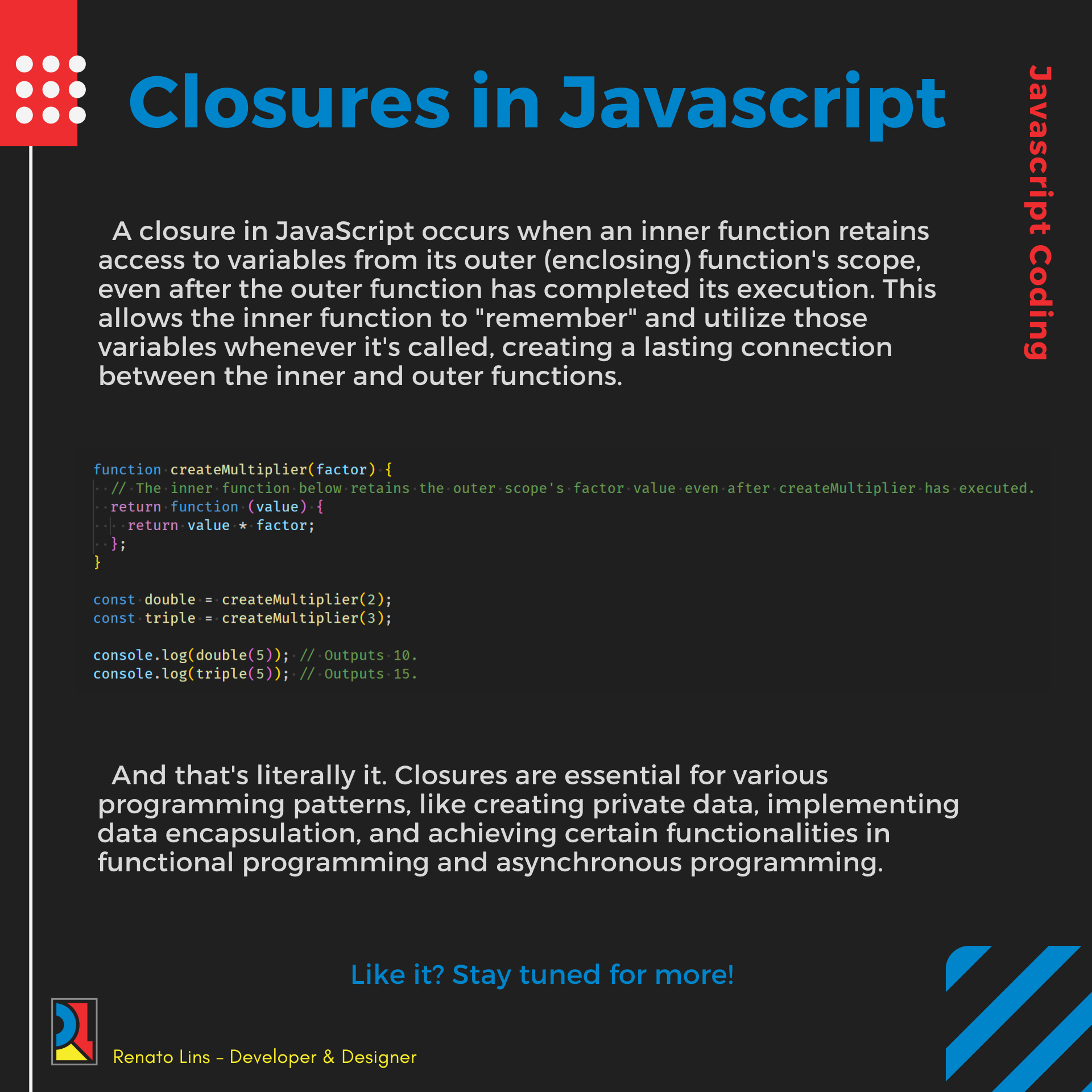 A closure in JavaScript occurs when an inner function retains
access to variables from its outer (enclosing) function's scope,
even after the outer function has completed its execution. This
allows the inner function to "remember" and utilize those
variables whenever it's called, creating a lasting connection
between the inner and outer functions.

function createMultiplier(factor) {

The inner function: below retair the outer cope factor value -even-after createMultiplier has executed.

return function (value) {
return value * factor;
IH

}

createMultiplier(2);
createMultiplier(3);

const double
const triple

console.log(double(5)); Outputs 10
console.log(triple(5)); ITT!

And that's literally it. Closures are essential for various
programming patterns, like creating private data, implementing
data encapsulation, and achieving certain functionalities in
functional programming and asynchronous programming.

Rl Renato Lins - Developer &amp; Designer