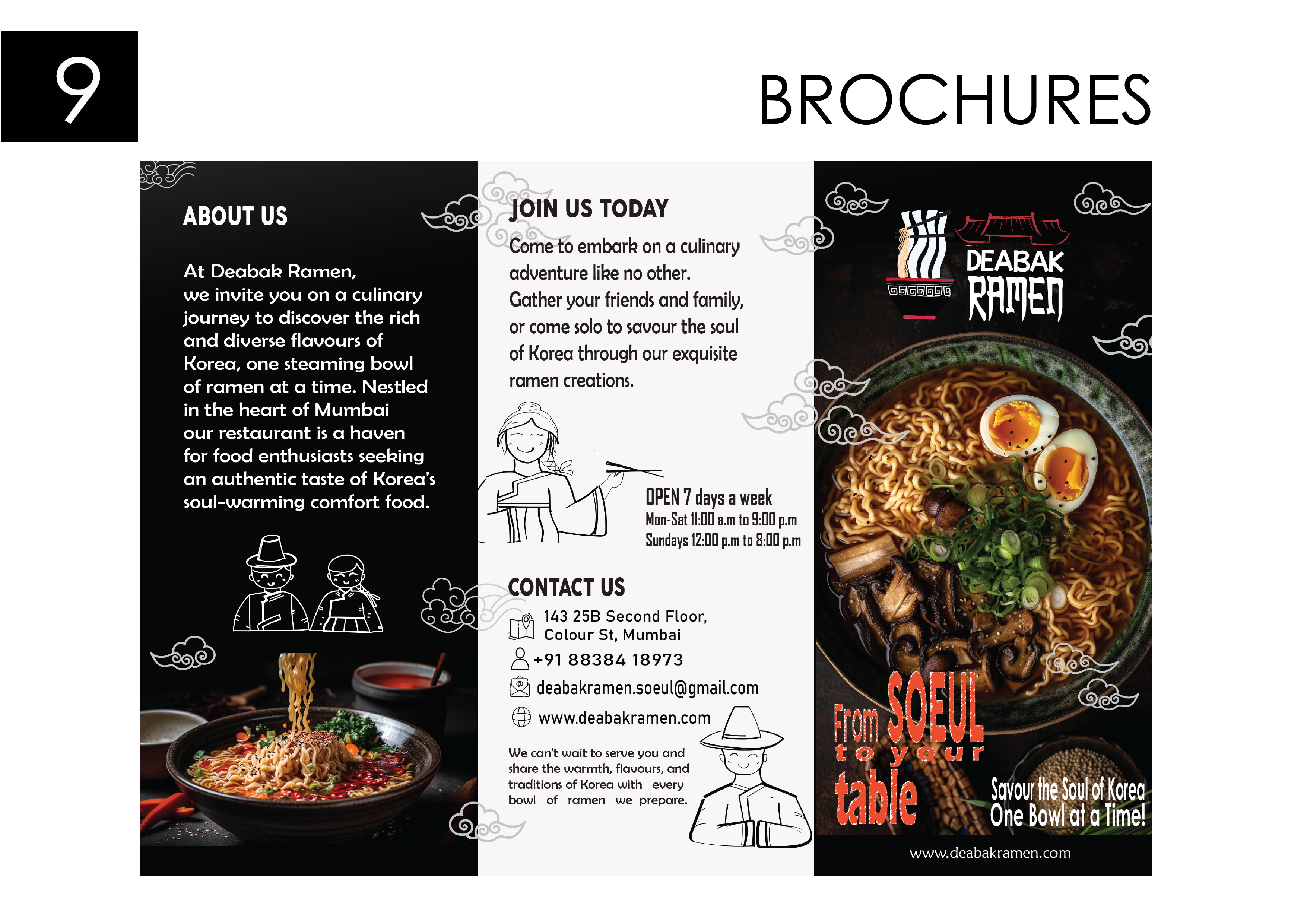 BROCHURES

ABOUT US JOIN US TODAY

Come to embark on a culinary
At Deabak Ramen, adventure like no other.
we invite you on a culinary Gather your friends and family,

journey to discover the rich
and diverse flavours of
Korea, one steaming bowl )
of ramen at a time. Nestled ramen creations.
in the heart of Mumbai

our restaurant is a haven

for food enthusiasts seeking
an authentic taste of Korea's

soul-warming comfort food. OPEN 7 days a week
Mon-Sat 11:00 a.m to 3:00 p.m

Sundays 12:00 p.m to 8:00 p.m

or come solo to savour the soul
of Korea through our exquisite

CONTACT US

or 143 25B Second Floor,
& Colour St, Mumbai

2 +91 88384 18973
&) deabakramen.soeul@gmail.com

€h www.deabakramen.com /

We can't wait to serve you and ¢ ) i 3 vy a on

share the warmth, flavours, and A ! : ¥: TTX XY)

traditions of Korea with every ¢ XY 3 A

bowl of ramen we prepare. : | 1 Savour | Rho Le
[ aN HINES ESTER

www.deabakramen.com