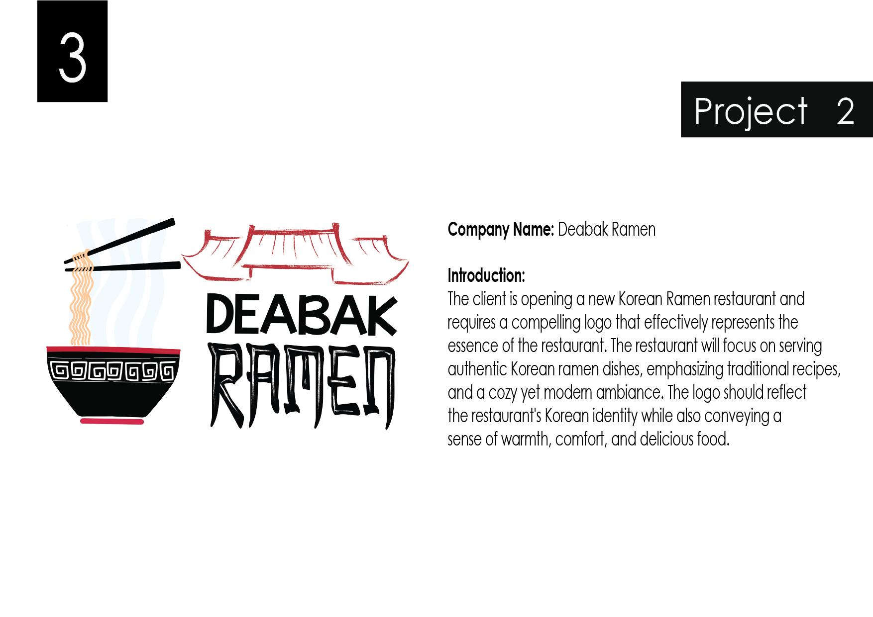 Company Name: Deabak Ramen

Introduction:

The client is opening a new Korean Ramen restaurant and
requires a compelling logo that effectively represents the
essence of the restaurant. The restaurant will focus on serving
authentic Korean ramen dishes, emphasizing fradifional recipes,
and a cozy yet modem ambiance. The logo should reflect

the restaurant's Korean identity while also conveying a

sense of warmth, comfort, and delicious food.
