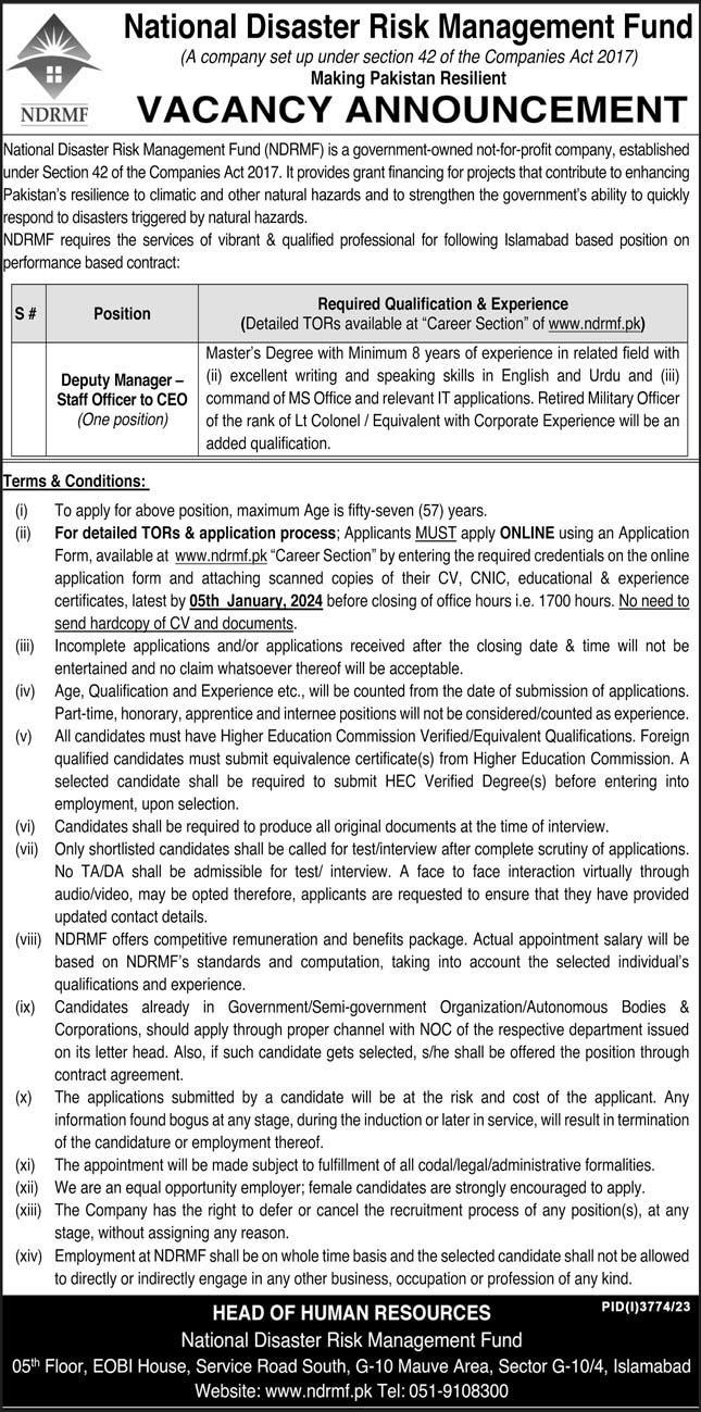 Job Available at National Disaster Risk Management Fund - ®, National Disaster Risk Management Fund
{A company set up uncer secton 42 of the Compares Act 2017)
na Making Pakistan Resilient

sori VACANCY ANNOUNCEMENT

   

 

[Natora: Dsasier Rask Maragemant Func (NDRME) 1 2 Goverment owned not-for. 5rof company, estabished
dor Section 42 of 1 Companios ACt 2017 R provides grant nancy for projects thal corre 10 enhancng
[Pokstan's reskience to cimatic and ober nakurai hazards and 10 strengthen the goverment adit 10 Quakly
respond to csasters inggered by ratural hazards

OAVF requres te services of vivant & quaifed prolessiond’ for folowng Isamabad ased poston on
portormance based conkact

23 - Required Qualification & Experience
(Detadoc TORs avadadie at ‘Career Secton” of www nd! ok)
Masie”s ogee with Memo 8 years of expenence 7 relaied bed wih
Deputy Manager - (1) excellent writrg and speang ski's m Engish and Urdu and (1)
Staff Officer 10 CEO command of MS Offioe anc reievant IT apphcatons. Retired Miitary Offic
(One postion) of the rank of Lt Colonel / Eguvalent wilh Comorale Experience wil be an
quakication

    

 

 

 

 

 

 

 

ade

To aop'y for above poston. maxmum Age s fity seven (57) years
) For detailed TORs & application process. Apoican's MUST apply ONLINE using an Aggication
Form, avatatle at www rm px “Career Secton” by enters) the requred credentals on he one
apckcation form and atachng scanned copies of thes CV, CNIC, educational A experience
conficatos, latest by 05th January, 2024 before ciosng of office hows Le. 1700 hours. ho ed 10
cocaments

{m) Incomplete aggicatons andor appicalions recewed after he closing dale & Bme wi not be
enter ned and 1G cm whatsoever Inereol we be acceptable

(W) Age, Quaiication and Expenence etc, w be counted from Ihe dale of submission of appkcatons
Parte. honorary, apprantice and amee posons wil no be Cons deracicounted as eXEnence

1 Allcancidates must have Higher Education Commession Vered Equivalent Qualfications. Foreign
quad Candicales must 5.41 equnB08 C f(s) Irom Higher Education Commission. A
selected cansdate shal be required 10 Sub™1 HEC Verifed Degrees) betore entering nto
employment, upon seiechon

tv) Candidates sha’ be requ ed fo produce al orig al Socuments af fe tme of miarview

vi) Only shortksied candiales shall be called for lestinterview afier comphete scrutiny of applications
No TADA sna mss for lest inkorvew A face 1c face interac
2u0AGe0, may de opted herelore, appkcants are requested 10 ensure ¥
updated contact deta.s.

(7) NDRMF cflers compe'itve remunecabion and berels package. ACal appointment salary wll be
based on NRMF's standards and computation laking lo account he soiected Indnidual's
Quaktications and experience

{x Candidates aready in GovernmenySeme-government Organzaton/Autonomoss Bodies &
Corporations, shoud apply through cropes channel with NOC of the respective department issued
on is letter head. Also, 1 Such cancida'e gets selected, she shall be ofered the pos:son rough
contact agreament

(x) The appicatons suomied by a candcale wii be at he risk and cost of the appkcant. Ary

‘ormation ound Bogus at any stage. dung the Gucton of later n service, wil resull I ler nation
of the candidature or employment there!

0) The appoinkment wil be made suzyect to ‘fllment of al codalegaiadmenstratve lormaktes

(x) We are an equal opportuny employer, female cancales are trongy encouraged 10 apply

(x) The Company has the night ko Cefer or cance! 1he recrument process of any postions), at any
stage, witout assigning any reason

{xv} Employment at NCRMF shall 56 on whole time bases and the selected candidate shal not be alowed

10 drectly or indwectly engage i any ofbar business, 0CCLPAlON of prolession of any kind

HEAD OF HUMAN RESOURCES hated
[EP EEE T

   

   
 

       

 

 

  

     

 

 
      

n vetualy theough
Tey have provided

     

 

    

 

 

  
 

Management Fund

 

[53 uth, G-10 Mauve Area, Sector G-10/4, Islamaba

     

House, Service Road
[ EER CR